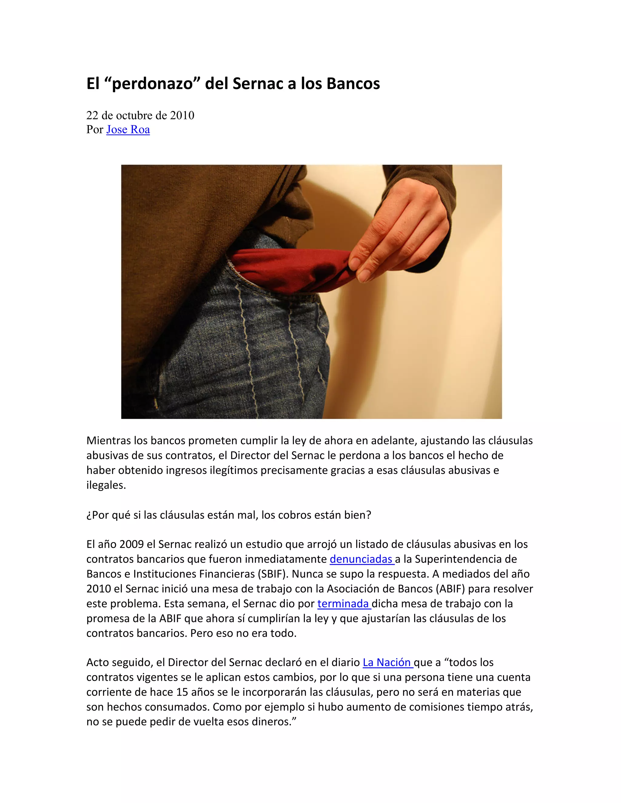 El “perdonazo” del Sernac a los Bancos
22 de octubre de 2010
Por Jose Roa




Mientras los bancos prometen cumplir la ley de ahora en adelante, ajustando las cláusulas
abusivas de sus contratos, el Director del Sernac le perdona a los bancos el hecho de
haber obtenido ingresos ilegítimos precisamente gracias a esas cláusulas abusivas e
ilegales.

¿Por qué si las cláusulas están mal, los cobros están bien?

El año 2009 el Sernac realizó un estudio que arrojó un listado de cláusulas abusivas en los
contratos bancarios que fueron inmediatamente denunciadas a la Superintendencia de
Bancos e Instituciones Financieras (SBIF). Nunca se supo la respuesta. A mediados del año
2010 el Sernac inició una mesa de trabajo con la Asociación de Bancos (ABIF) para resolver
este problema. Esta semana, el Sernac dio por terminada dicha mesa de trabajo con la
promesa de la ABIF que ahora sí cumplirían la ley y que ajustarían las cláusulas de los
contratos bancarios. Pero eso no era todo.

Acto seguido, el Director del Sernac declaró en el diario La Nación que a “todos los
contratos vigentes se le aplican estos cambios, por lo que si una persona tiene una cuenta
corriente de hace 15 años se le incorporarán las cláusulas, pero no será en materias que
son hechos consumados. Como por ejemplo si hubo aumento de comisiones tiempo atrás,
no se puede pedir de vuelta esos dineros.”
 