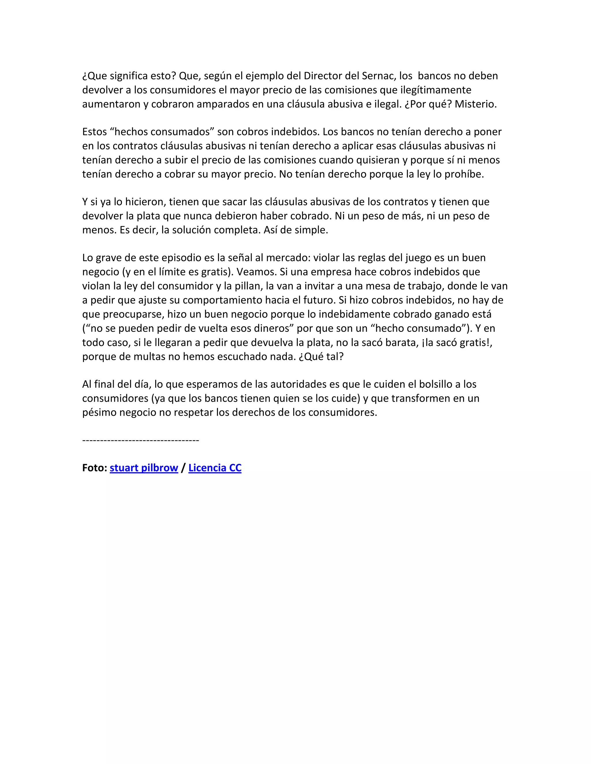 ¿Que significa esto? Que, según el ejemplo del Director del Sernac, los bancos no deben
devolver a los consumidores el mayor precio de las comisiones que ilegítimamente
aumentaron y cobraron amparados en una cláusula abusiva e ilegal. ¿Por qué? Misterio.

Estos “hechos consumados” son cobros indebidos. Los bancos no tenían derecho a poner
en los contratos cláusulas abusivas ni tenían derecho a aplicar esas cláusulas abusivas ni
tenían derecho a subir el precio de las comisiones cuando quisieran y porque sí ni menos
tenían derecho a cobrar su mayor precio. No tenían derecho porque la ley lo prohíbe.

Y si ya lo hicieron, tienen que sacar las cláusulas abusivas de los contratos y tienen que
devolver la plata que nunca debieron haber cobrado. Ni un peso de más, ni un peso de
menos. Es decir, la solución completa. Así de simple.

Lo grave de este episodio es la señal al mercado: violar las reglas del juego es un buen
negocio (y en el límite es gratis). Veamos. Si una empresa hace cobros indebidos que
violan la ley del consumidor y la pillan, la van a invitar a una mesa de trabajo, donde le van
a pedir que ajuste su comportamiento hacia el futuro. Si hizo cobros indebidos, no hay de
que preocuparse, hizo un buen negocio porque lo indebidamente cobrado ganado está
(“no se pueden pedir de vuelta esos dineros” por que son un “hecho consumado”). Y en
todo caso, si le llegaran a pedir que devuelva la plata, no la sacó barata, ¡la sacó gratis!,
porque de multas no hemos escuchado nada. ¿Qué tal?

Al final del día, lo que esperamos de las autoridades es que le cuiden el bolsillo a los
consumidores (ya que los bancos tienen quien se los cuide) y que transformen en un
pésimo negocio no respetar los derechos de los consumidores.

---------------------------------

Foto: stuart pilbrow / Licencia CC
 