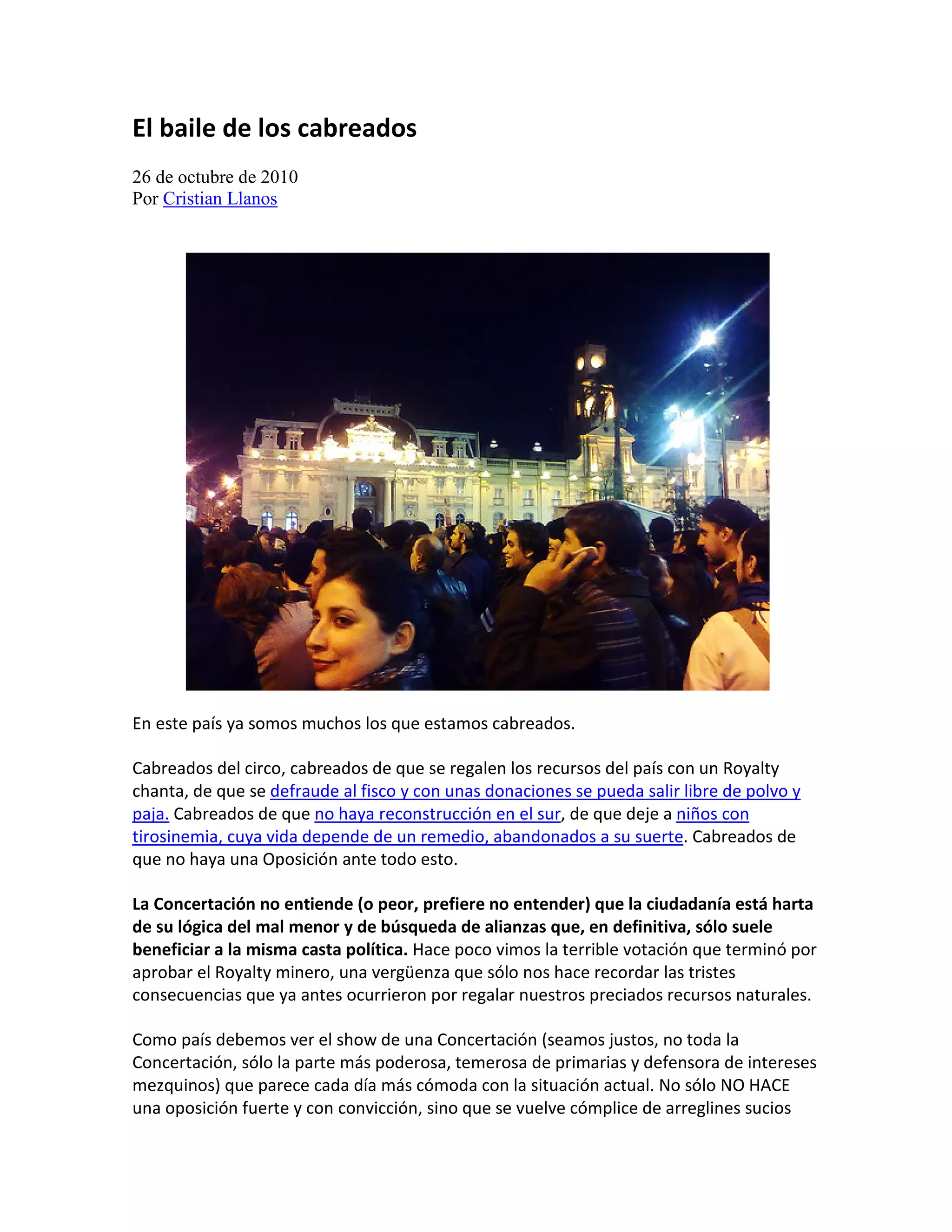 El baile de los cabreados
26 de octubre de 2010
Por Cristian Llanos




En este país ya somos muchos los que estamos cabreados.

Cabreados del circo, cabreados de que se regalen los recursos del país con un Royalty
chanta, de que se defraude al fisco y con unas donaciones se pueda salir libre de polvo y
paja. Cabreados de que no haya reconstrucción en el sur, de que deje a niños con
tirosinemia, cuya vida depende de un remedio, abandonados a su suerte. Cabreados de
que no haya una Oposición ante todo esto.

La Concertación no entiende (o peor, prefiere no entender) que la ciudadanía está harta
de su lógica del mal menor y de búsqueda de alianzas que, en definitiva, sólo suele
beneficiar a la misma casta política. Hace poco vimos la terrible votación que terminó por
aprobar el Royalty minero, una vergüenza que sólo nos hace recordar las tristes
consecuencias que ya antes ocurrieron por regalar nuestros preciados recursos naturales.

Como país debemos ver el show de una Concertación (seamos justos, no toda la
Concertación, sólo la parte más poderosa, temerosa de primarias y defensora de intereses
mezquinos) que parece cada día más cómoda con la situación actual. No sólo NO HACE
una oposición fuerte y con convicción, sino que se vuelve cómplice de arreglines sucios
 