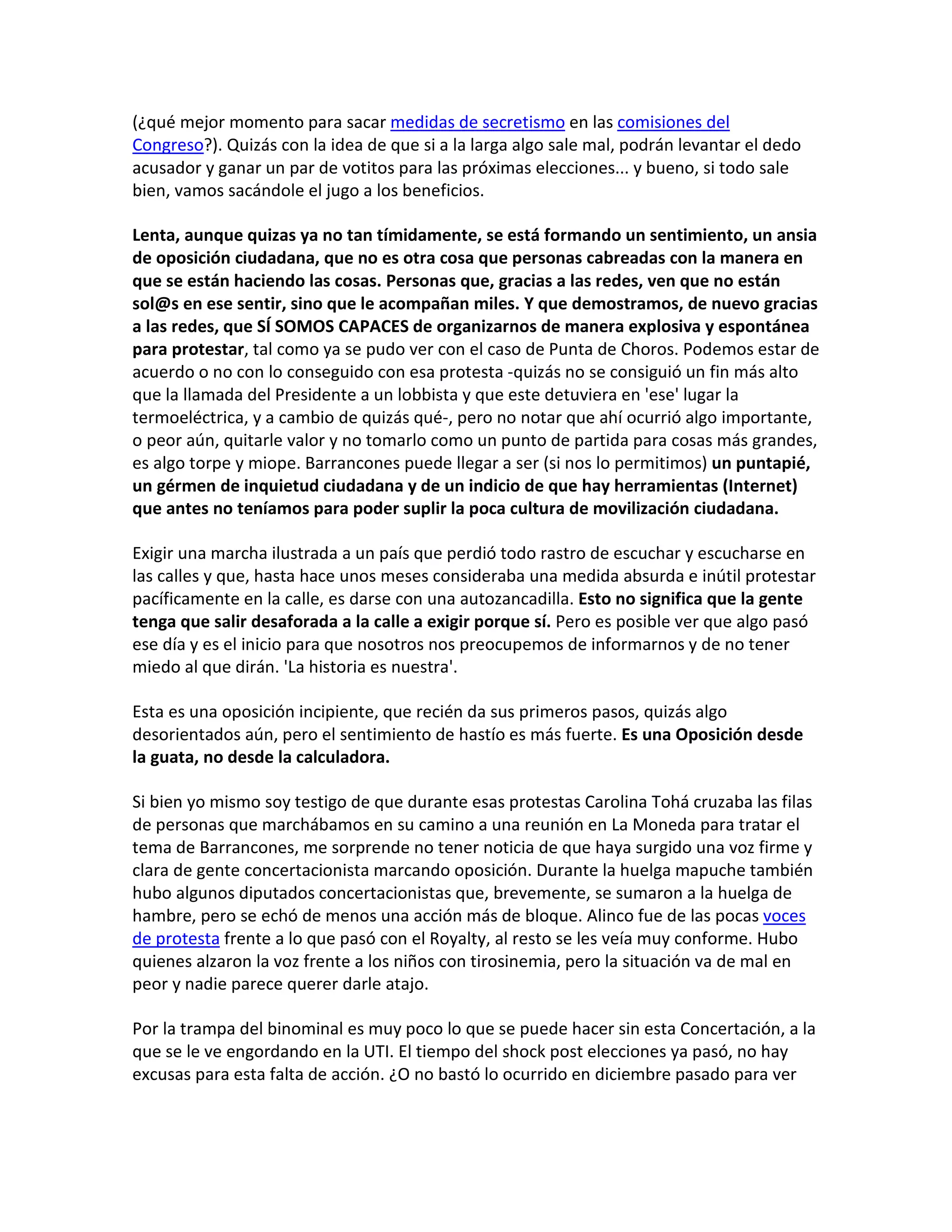 (¿qué mejor momento para sacar medidas de secretismo en las comisiones del
Congreso?). Quizás con la idea de que si a la larga algo sale mal, podrán levantar el dedo
acusador y ganar un par de votitos para las próximas elecciones... y bueno, si todo sale
bien, vamos sacándole el jugo a los beneficios.

Lenta, aunque quizas ya no tan tímidamente, se está formando un sentimiento, un ansia
de oposición ciudadana, que no es otra cosa que personas cabreadas con la manera en
que se están haciendo las cosas. Personas que, gracias a las redes, ven que no están
sol@s en ese sentir, sino que le acompañan miles. Y que demostramos, de nuevo gracias
a las redes, que SÍ SOMOS CAPACES de organizarnos de manera explosiva y espontánea
para protestar, tal como ya se pudo ver con el caso de Punta de Choros. Podemos estar de
acuerdo o no con lo conseguido con esa protesta -quizás no se consiguió un fin más alto
que la llamada del Presidente a un lobbista y que este detuviera en 'ese' lugar la
termoeléctrica, y a cambio de quizás qué-, pero no notar que ahí ocurrió algo importante,
o peor aún, quitarle valor y no tomarlo como un punto de partida para cosas más grandes,
es algo torpe y miope. Barrancones puede llegar a ser (si nos lo permitimos) un puntapié,
un gérmen de inquietud ciudadana y de un indicio de que hay herramientas (Internet)
que antes no teníamos para poder suplir la poca cultura de movilización ciudadana.

Exigir una marcha ilustrada a un país que perdió todo rastro de escuchar y escucharse en
las calles y que, hasta hace unos meses consideraba una medida absurda e inútil protestar
pacíficamente en la calle, es darse con una autozancadilla. Esto no significa que la gente
tenga que salir desaforada a la calle a exigir porque sí. Pero es posible ver que algo pasó
ese día y es el inicio para que nosotros nos preocupemos de informarnos y de no tener
miedo al que dirán. 'La historia es nuestra'.

Esta es una oposición incipiente, que recién da sus primeros pasos, quizás algo
desorientados aún, pero el sentimiento de hastío es más fuerte. Es una Oposición desde
la guata, no desde la calculadora.

Si bien yo mismo soy testigo de que durante esas protestas Carolina Tohá cruzaba las filas
de personas que marchábamos en su camino a una reunión en La Moneda para tratar el
tema de Barrancones, me sorprende no tener noticia de que haya surgido una voz firme y
clara de gente concertacionista marcando oposición. Durante la huelga mapuche también
hubo algunos diputados concertacionistas que, brevemente, se sumaron a la huelga de
hambre, pero se echó de menos una acción más de bloque. Alinco fue de las pocas voces
de protesta frente a lo que pasó con el Royalty, al resto se les veía muy conforme. Hubo
quienes alzaron la voz frente a los niños con tirosinemia, pero la situación va de mal en
peor y nadie parece querer darle atajo.

Por la trampa del binominal es muy poco lo que se puede hacer sin esta Concertación, a la
que se le ve engordando en la UTI. El tiempo del shock post elecciones ya pasó, no hay
excusas para esta falta de acción. ¿O no bastó lo ocurrido en diciembre pasado para ver
 