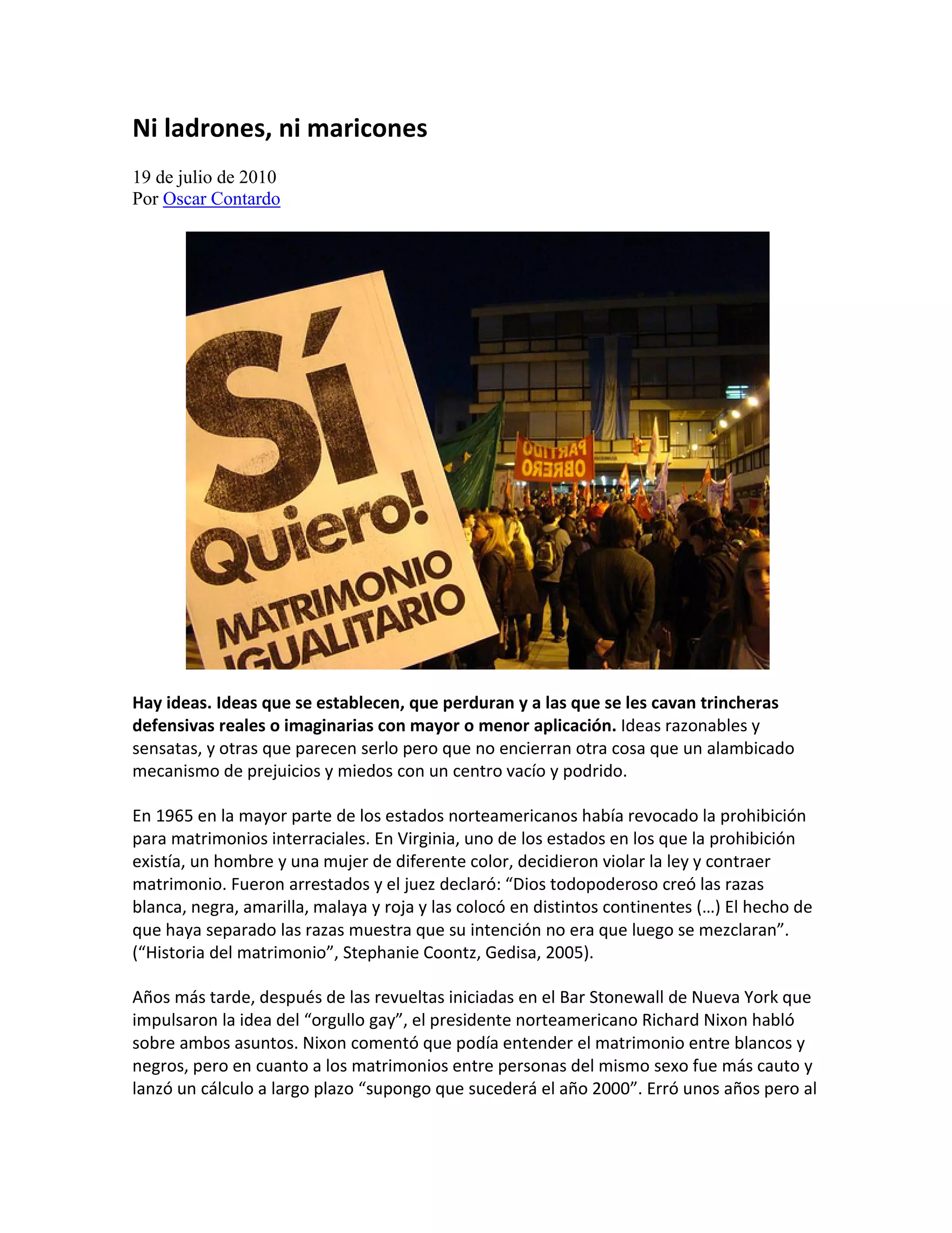 Ni ladrones, ni maricones
19 de julio de 2010
Por Oscar Contardo




Hay ideas. Ideas que se establecen, que perduran y a las que se les cavan trincheras
defensivas reales o imaginarias con mayor o menor aplicación. Ideas razonables y
sensatas, y otras que parecen serlo pero que no encierran otra cosa que un alambicado
mecanismo de prejuicios y miedos con un centro vacío y podrido.

En 1965 en la mayor parte de los estados norteamericanos había revocado la prohibición
para matrimonios interraciales. En Virginia, uno de los estados en los que la prohibición
existía, un hombre y una mujer de diferente color, decidieron violar la ley y contraer
matrimonio. Fueron arrestados y el juez declaró: “Dios todopoderoso creó las razas
blanca, negra, amarilla, malaya y roja y las colocó en distintos continentes (…) El hecho de
que haya separado las razas muestra que su intención no era que luego se mezclaran”.
(“Historia del matrimonio”, Stephanie Coontz, Gedisa, 2005).

Años más tarde, después de las revueltas iniciadas en el Bar Stonewall de Nueva York que
impulsaron la idea del “orgullo gay”, el presidente norteamericano Richard Nixon habló
sobre ambos asuntos. Nixon comentó que podía entender el matrimonio entre blancos y
negros, pero en cuanto a los matrimonios entre personas del mismo sexo fue más cauto y
lanzó un cálculo a largo plazo “supongo que sucederá el año 2000”. Erró unos años pero al
 