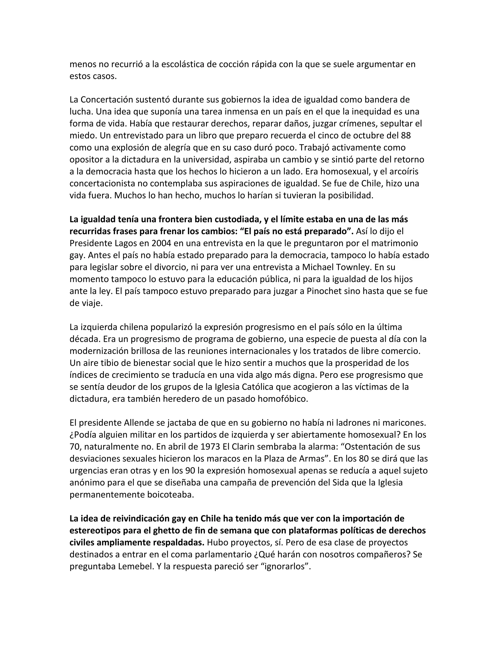 menos no recurrió a la escolástica de cocción rápida con la que se suele argumentar en
estos casos.

La Concertación sustentó durante sus gobiernos la idea de igualdad como bandera de
lucha. Una idea que suponía una tarea inmensa en un país en el que la inequidad es una
forma de vida. Había que restaurar derechos, reparar daños, juzgar crímenes, sepultar el
miedo. Un entrevistado para un libro que preparo recuerda el cinco de octubre del 88
como una explosión de alegría que en su caso duró poco. Trabajó activamente como
opositor a la dictadura en la universidad, aspiraba un cambio y se sintió parte del retorno
a la democracia hasta que los hechos lo hicieron a un lado. Era homosexual, y el arcoíris
concertacionista no contemplaba sus aspiraciones de igualdad. Se fue de Chile, hizo una
vida fuera. Muchos lo han hecho, muchos lo harían si tuvieran la posibilidad.

La igualdad tenía una frontera bien custodiada, y el límite estaba en una de las más
recurridas frases para frenar los cambios: “El país no está preparado”. Así lo dijo el
Presidente Lagos en 2004 en una entrevista en la que le preguntaron por el matrimonio
gay. Antes el país no había estado preparado para la democracia, tampoco lo había estado
para legislar sobre el divorcio, ni para ver una entrevista a Michael Townley. En su
momento tampoco lo estuvo para la educación pública, ni para la igualdad de los hijos
ante la ley. El país tampoco estuvo preparado para juzgar a Pinochet sino hasta que se fue
de viaje.

La izquierda chilena popularizó la expresión progresismo en el país sólo en la última
década. Era un progresismo de programa de gobierno, una especie de puesta al día con la
modernización brillosa de las reuniones internacionales y los tratados de libre comercio.
Un aire tibio de bienestar social que le hizo sentir a muchos que la prosperidad de los
índices de crecimiento se traducía en una vida algo más digna. Pero ese progresismo que
se sentía deudor de los grupos de la Iglesia Católica que acogieron a las víctimas de la
dictadura, era también heredero de un pasado homofóbico.

El presidente Allende se jactaba de que en su gobierno no había ni ladrones ni maricones.
¿Podía alguien militar en los partidos de izquierda y ser abiertamente homosexual? En los
70, naturalmente no. En abril de 1973 El Clarin sembraba la alarma: “Ostentación de sus
desviaciones sexuales hicieron los maracos en la Plaza de Armas”. En los 80 se dirá que las
urgencias eran otras y en los 90 la expresión homosexual apenas se reducía a aquel sujeto
anónimo para el que se diseñaba una campaña de prevención del Sida que la Iglesia
permanentemente boicoteaba.

La idea de reivindicación gay en Chile ha tenido más que ver con la importación de
estereotipos para el ghetto de fin de semana que con plataformas políticas de derechos
civiles ampliamente respaldadas. Hubo proyectos, sí. Pero de esa clase de proyectos
destinados a entrar en el coma parlamentario ¿Qué harán con nosotros compañeros? Se
preguntaba Lemebel. Y la respuesta pareció ser “ignorarlos”.
 
