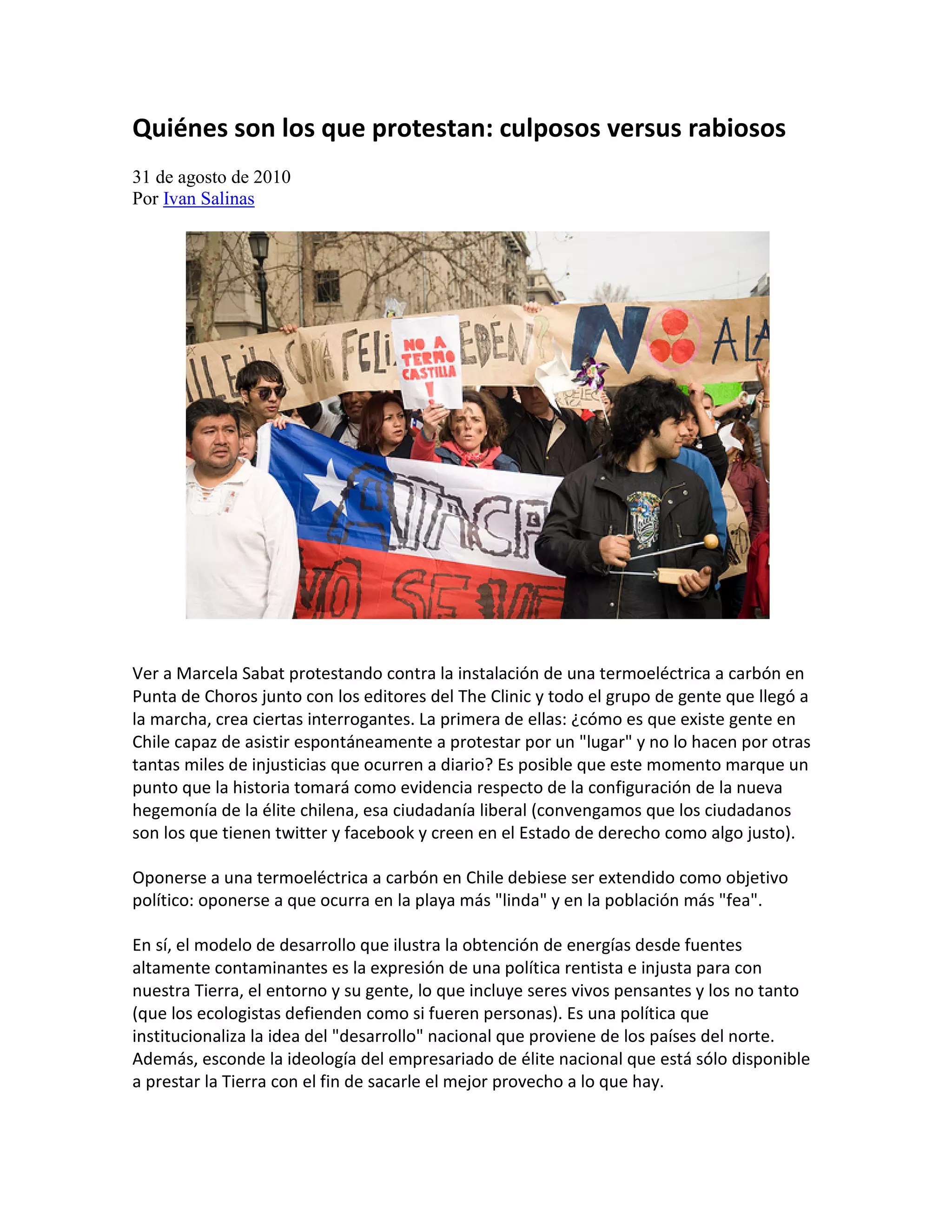 Quiénes son los que protestan: culposos versus rabiosos
31 de agosto de 2010
Por Ivan Salinas




Ver a Marcela Sabat protestando contra la instalación de una termoeléctrica a carbón en
Punta de Choros junto con los editores del The Clinic y todo el grupo de gente que llegó a
la marcha, crea ciertas interrogantes. La primera de ellas: ¿cómo es que existe gente en
Chile capaz de asistir espontáneamente a protestar por un "lugar" y no lo hacen por otras
tantas miles de injusticias que ocurren a diario? Es posible que este momento marque un
punto que la historia tomará como evidencia respecto de la configuración de la nueva
hegemonía de la élite chilena, esa ciudadanía liberal (convengamos que los ciudadanos
son los que tienen twitter y facebook y creen en el Estado de derecho como algo justo).

Oponerse a una termoeléctrica a carbón en Chile debiese ser extendido como objetivo
político: oponerse a que ocurra en la playa más "linda" y en la población más "fea".

En sí, el modelo de desarrollo que ilustra la obtención de energías desde fuentes
altamente contaminantes es la expresión de una política rentista e injusta para con
nuestra Tierra, el entorno y su gente, lo que incluye seres vivos pensantes y los no tanto
(que los ecologistas defienden como si fueren personas). Es una política que
institucionaliza la idea del "desarrollo" nacional que proviene de los países del norte.
Además, esconde la ideología del empresariado de élite nacional que está sólo disponible
a prestar la Tierra con el fin de sacarle el mejor provecho a lo que hay.
 
