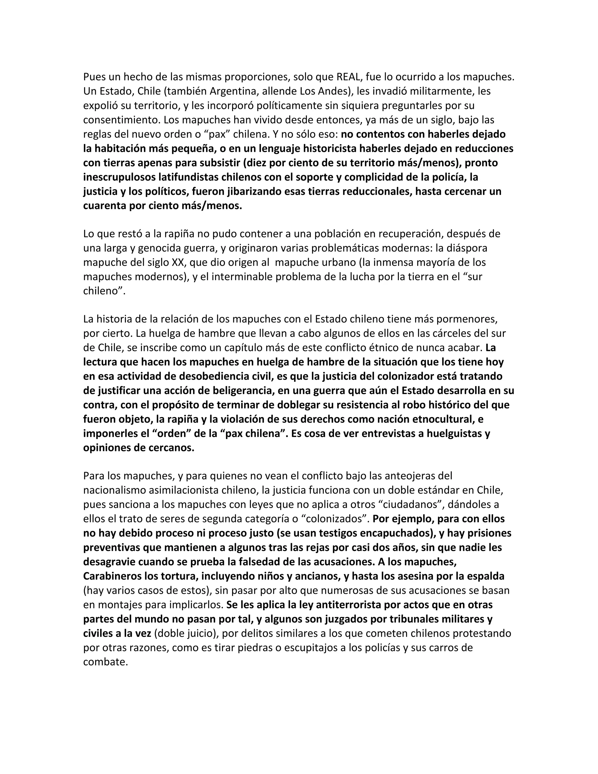 Pues un hecho de las mismas proporciones, solo que REAL, fue lo ocurrido a los mapuches.
Un Estado, Chile (también Argentina, allende Los Andes), les invadió militarmente, les
expolió su territorio, y les incorporó políticamente sin siquiera preguntarles por su
consentimiento. Los mapuches han vivido desde entonces, ya más de un siglo, bajo las
reglas del nuevo orden o “pax” chilena. Y no sólo eso: no contentos con haberles dejado
la habitación más pequeña, o en un lenguaje historicista haberles dejado en reducciones
con tierras apenas para subsistir (diez por ciento de su territorio más/menos), pronto
inescrupulosos latifundistas chilenos con el soporte y complicidad de la policía, la
justicia y los políticos, fueron jibarizando esas tierras reduccionales, hasta cercenar un
cuarenta por ciento más/menos.

Lo que restó a la rapiña no pudo contener a una población en recuperación, después de
una larga y genocida guerra, y originaron varias problemáticas modernas: la diáspora
mapuche del siglo XX, que dio origen al mapuche urbano (la inmensa mayoría de los
mapuches modernos), y el interminable problema de la lucha por la tierra en el “sur
chileno”.

La historia de la relación de los mapuches con el Estado chileno tiene más pormenores,
por cierto. La huelga de hambre que llevan a cabo algunos de ellos en las cárceles del sur
de Chile, se inscribe como un capítulo más de este conflicto étnico de nunca acabar. La
lectura que hacen los mapuches en huelga de hambre de la situación que los tiene hoy
en esa actividad de desobediencia civil, es que la justicia del colonizador está tratando
de justificar una acción de beligerancia, en una guerra que aún el Estado desarrolla en su
contra, con el propósito de terminar de doblegar su resistencia al robo histórico del que
fueron objeto, la rapiña y la violación de sus derechos como nación etnocultural, e
imponerles el “orden” de la “pax chilena”. Es cosa de ver entrevistas a huelguistas y
opiniones de cercanos.

Para los mapuches, y para quienes no vean el conflicto bajo las anteojeras del
nacionalismo asimilacionista chileno, la justicia funciona con un doble estándar en Chile,
pues sanciona a los mapuches con leyes que no aplica a otros “ciudadanos”, dándoles a
ellos el trato de seres de segunda categoría o “colonizados”. Por ejemplo, para con ellos
no hay debido proceso ni proceso justo (se usan testigos encapuchados), y hay prisiones
preventivas que mantienen a algunos tras las rejas por casi dos años, sin que nadie les
desagravie cuando se prueba la falsedad de las acusaciones. A los mapuches,
Carabineros los tortura, incluyendo niños y ancianos, y hasta los asesina por la espalda
(hay varios casos de estos), sin pasar por alto que numerosas de sus acusaciones se basan
en montajes para implicarlos. Se les aplica la ley antiterrorista por actos que en otras
partes del mundo no pasan por tal, y algunos son juzgados por tribunales militares y
civiles a la vez (doble juicio), por delitos similares a los que cometen chilenos protestando
por otras razones, como es tirar piedras o escupitajos a los policías y sus carros de
combate.
 