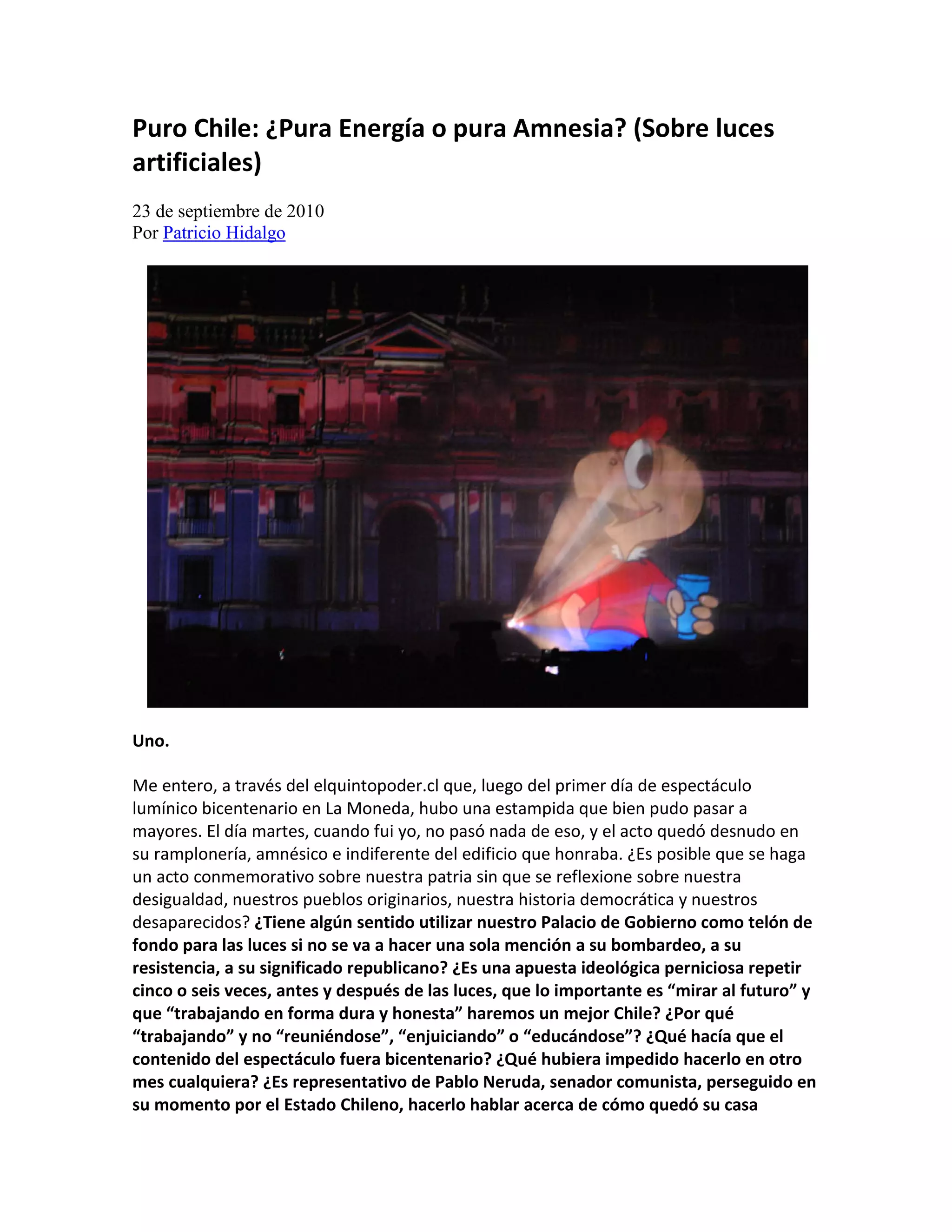 Puro Chile: ¿Pura Energía o pura Amnesia? (Sobre luces
artificiales)
23 de septiembre de 2010
Por Patricio Hidalgo




Uno.

Me entero, a través del elquintopoder.cl que, luego del primer día de espectáculo
lumínico bicentenario en La Moneda, hubo una estampida que bien pudo pasar a
mayores. El día martes, cuando fui yo, no pasó nada de eso, y el acto quedó desnudo en
su ramplonería, amnésico e indiferente del edificio que honraba. ¿Es posible que se haga
un acto conmemorativo sobre nuestra patria sin que se reflexione sobre nuestra
desigualdad, nuestros pueblos originarios, nuestra historia democrática y nuestros
desaparecidos? ¿Tiene algún sentido utilizar nuestro Palacio de Gobierno como telón de
fondo para las luces si no se va a hacer una sola mención a su bombardeo, a su
resistencia, a su significado republicano? ¿Es una apuesta ideológica perniciosa repetir
cinco o seis veces, antes y después de las luces, que lo importante es “mirar al futuro” y
que “trabajando en forma dura y honesta” haremos un mejor Chile? ¿Por qué
“trabajando” y no “reuniéndose”, “enjuiciando” o “educándose”? ¿Qué hacía que el
contenido del espectáculo fuera bicentenario? ¿Qué hubiera impedido hacerlo en otro
mes cualquiera? ¿Es representativo de Pablo Neruda, senador comunista, perseguido en
su momento por el Estado Chileno, hacerlo hablar acerca de cómo quedó su casa
 