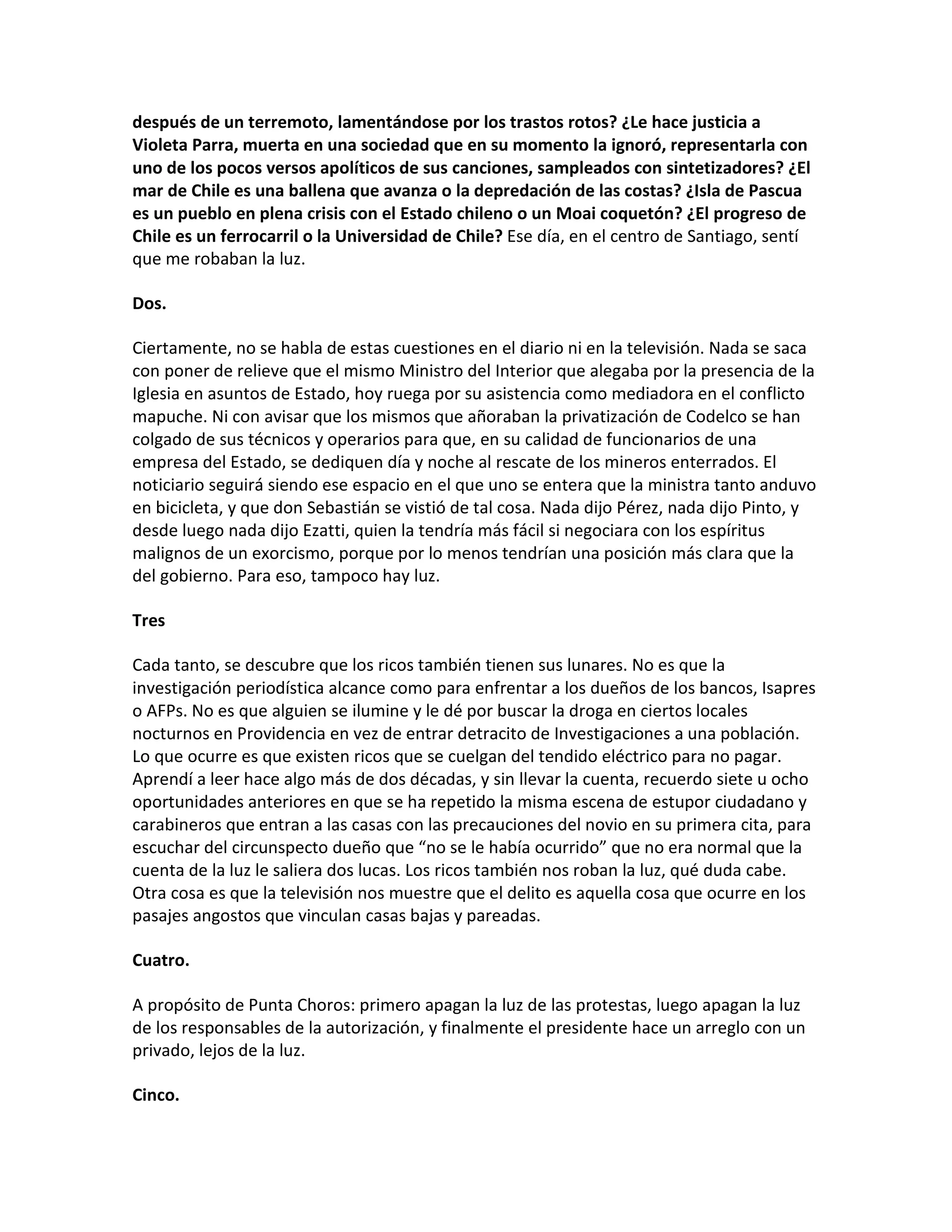 después de un terremoto, lamentándose por los trastos rotos? ¿Le hace justicia a
Violeta Parra, muerta en una sociedad que en su momento la ignoró, representarla con
uno de los pocos versos apolíticos de sus canciones, sampleados con sintetizadores? ¿El
mar de Chile es una ballena que avanza o la depredación de las costas? ¿Isla de Pascua
es un pueblo en plena crisis con el Estado chileno o un Moai coquetón? ¿El progreso de
Chile es un ferrocarril o la Universidad de Chile? Ese día, en el centro de Santiago, sentí
que me robaban la luz.

Dos.

Ciertamente, no se habla de estas cuestiones en el diario ni en la televisión. Nada se saca
con poner de relieve que el mismo Ministro del Interior que alegaba por la presencia de la
Iglesia en asuntos de Estado, hoy ruega por su asistencia como mediadora en el conflicto
mapuche. Ni con avisar que los mismos que añoraban la privatización de Codelco se han
colgado de sus técnicos y operarios para que, en su calidad de funcionarios de una
empresa del Estado, se dediquen día y noche al rescate de los mineros enterrados. El
noticiario seguirá siendo ese espacio en el que uno se entera que la ministra tanto anduvo
en bicicleta, y que don Sebastián se vistió de tal cosa. Nada dijo Pérez, nada dijo Pinto, y
desde luego nada dijo Ezatti, quien la tendría más fácil si negociara con los espíritus
malignos de un exorcismo, porque por lo menos tendrían una posición más clara que la
del gobierno. Para eso, tampoco hay luz.

Tres

Cada tanto, se descubre que los ricos también tienen sus lunares. No es que la
investigación periodística alcance como para enfrentar a los dueños de los bancos, Isapres
o AFPs. No es que alguien se ilumine y le dé por buscar la droga en ciertos locales
nocturnos en Providencia en vez de entrar detracito de Investigaciones a una población.
Lo que ocurre es que existen ricos que se cuelgan del tendido eléctrico para no pagar.
Aprendí a leer hace algo más de dos décadas, y sin llevar la cuenta, recuerdo siete u ocho
oportunidades anteriores en que se ha repetido la misma escena de estupor ciudadano y
carabineros que entran a las casas con las precauciones del novio en su primera cita, para
escuchar del circunspecto dueño que “no se le había ocurrido” que no era normal que la
cuenta de la luz le saliera dos lucas. Los ricos también nos roban la luz, qué duda cabe.
Otra cosa es que la televisión nos muestre que el delito es aquella cosa que ocurre en los
pasajes angostos que vinculan casas bajas y pareadas.

Cuatro.

A propósito de Punta Choros: primero apagan la luz de las protestas, luego apagan la luz
de los responsables de la autorización, y finalmente el presidente hace un arreglo con un
privado, lejos de la luz.

Cinco.
 