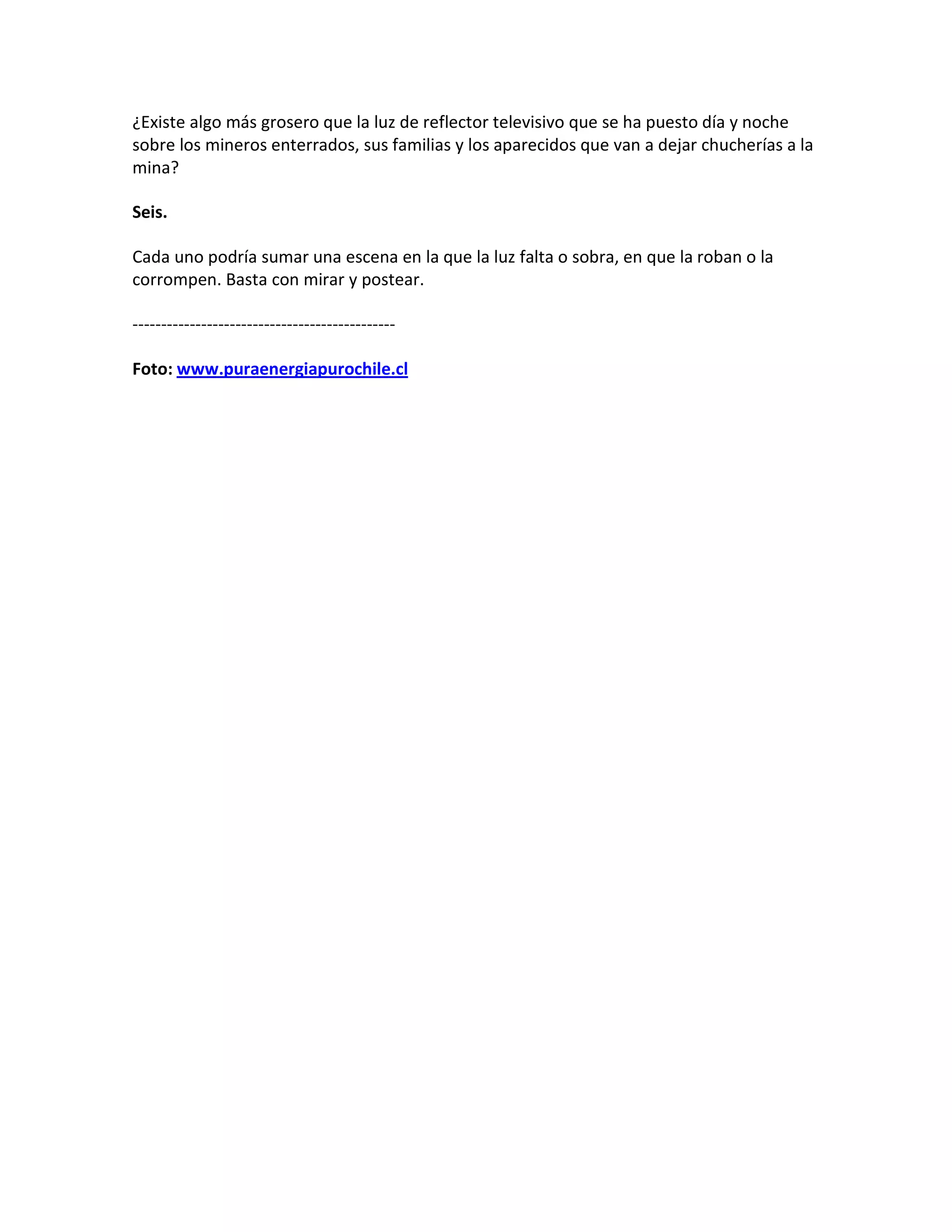 ¿Existe algo más grosero que la luz de reflector televisivo que se ha puesto día y noche
sobre los mineros enterrados, sus familias y los aparecidos que van a dejar chucherías a la
mina?

Seis.

Cada uno podría sumar una escena en la que la luz falta o sobra, en que la roban o la
corrompen. Basta con mirar y postear.

----------------------------------------------

Foto: www.puraenergiapurochile.cl
 
