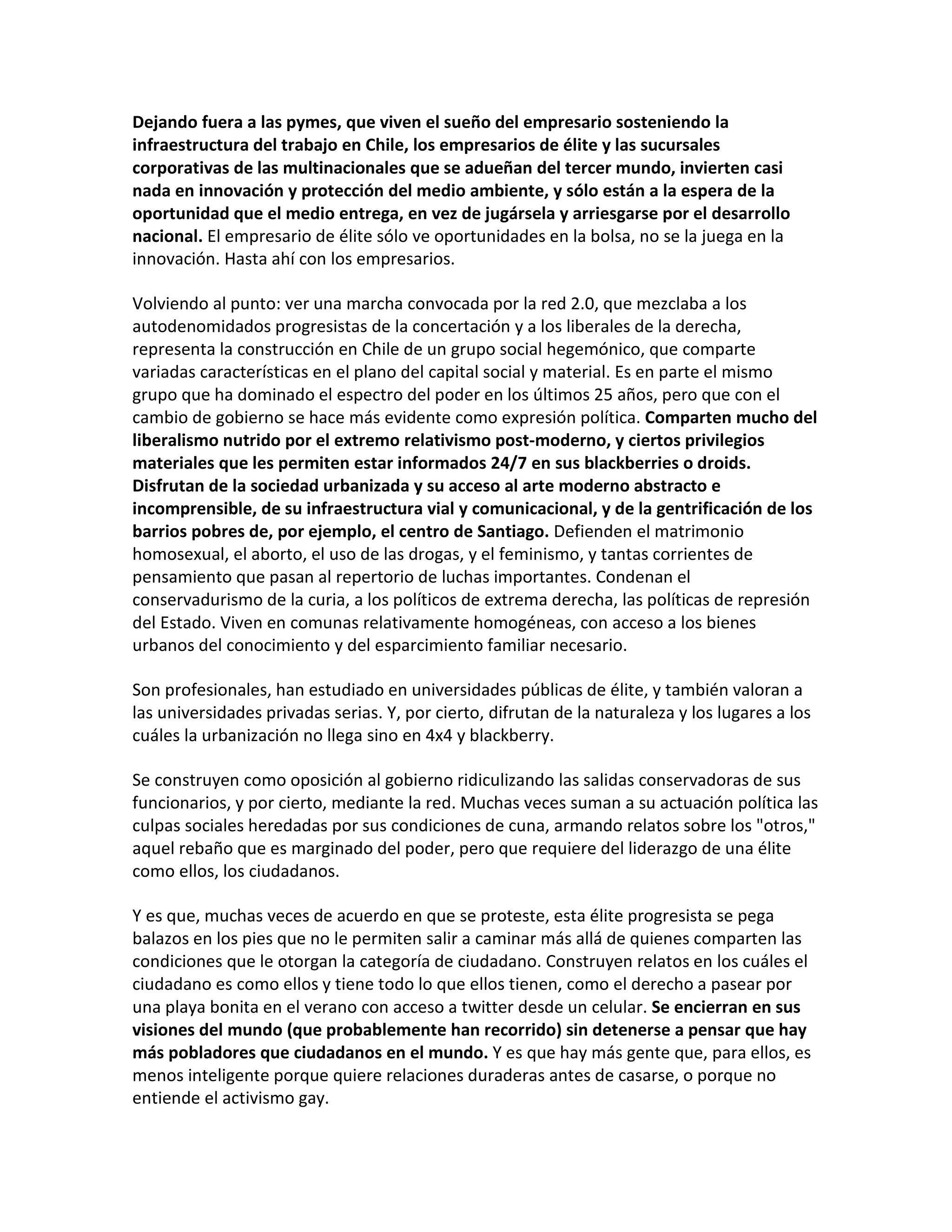 Dejando fuera a las pymes, que viven el sueño del empresario sosteniendo la
infraestructura del trabajo en Chile, los empresarios de élite y las sucursales
corporativas de las multinacionales que se adueñan del tercer mundo, invierten casi
nada en innovación y protección del medio ambiente, y sólo están a la espera de la
oportunidad que el medio entrega, en vez de jugársela y arriesgarse por el desarrollo
nacional. El empresario de élite sólo ve oportunidades en la bolsa, no se la juega en la
innovación. Hasta ahí con los empresarios.

Volviendo al punto: ver una marcha convocada por la red 2.0, que mezclaba a los
autodenomidados progresistas de la concertación y a los liberales de la derecha,
representa la construcción en Chile de un grupo social hegemónico, que comparte
variadas características en el plano del capital social y material. Es en parte el mismo
grupo que ha dominado el espectro del poder en los últimos 25 años, pero que con el
cambio de gobierno se hace más evidente como expresión política. Comparten mucho del
liberalismo nutrido por el extremo relativismo post-moderno, y ciertos privilegios
materiales que les permiten estar informados 24/7 en sus blackberries o droids.
Disfrutan de la sociedad urbanizada y su acceso al arte moderno abstracto e
incomprensible, de su infraestructura vial y comunicacional, y de la gentrificación de los
barrios pobres de, por ejemplo, el centro de Santiago. Defienden el matrimonio
homosexual, el aborto, el uso de las drogas, y el feminismo, y tantas corrientes de
pensamiento que pasan al repertorio de luchas importantes. Condenan el
conservadurismo de la curia, a los políticos de extrema derecha, las políticas de represión
del Estado. Viven en comunas relativamente homogéneas, con acceso a los bienes
urbanos del conocimiento y del esparcimiento familiar necesario.

Son profesionales, han estudiado en universidades públicas de élite, y también valoran a
las universidades privadas serias. Y, por cierto, difrutan de la naturaleza y los lugares a los
cuáles la urbanización no llega sino en 4x4 y blackberry.

Se construyen como oposición al gobierno ridiculizando las salidas conservadoras de sus
funcionarios, y por cierto, mediante la red. Muchas veces suman a su actuación política las
culpas sociales heredadas por sus condiciones de cuna, armando relatos sobre los "otros,"
aquel rebaño que es marginado del poder, pero que requiere del liderazgo de una élite
como ellos, los ciudadanos.

Y es que, muchas veces de acuerdo en que se proteste, esta élite progresista se pega
balazos en los pies que no le permiten salir a caminar más allá de quienes comparten las
condiciones que le otorgan la categoría de ciudadano. Construyen relatos en los cuáles el
ciudadano es como ellos y tiene todo lo que ellos tienen, como el derecho a pasear por
una playa bonita en el verano con acceso a twitter desde un celular. Se encierran en sus
visiones del mundo (que probablemente han recorrido) sin detenerse a pensar que hay
más pobladores que ciudadanos en el mundo. Y es que hay más gente que, para ellos, es
menos inteligente porque quiere relaciones duraderas antes de casarse, o porque no
entiende el activismo gay.
 