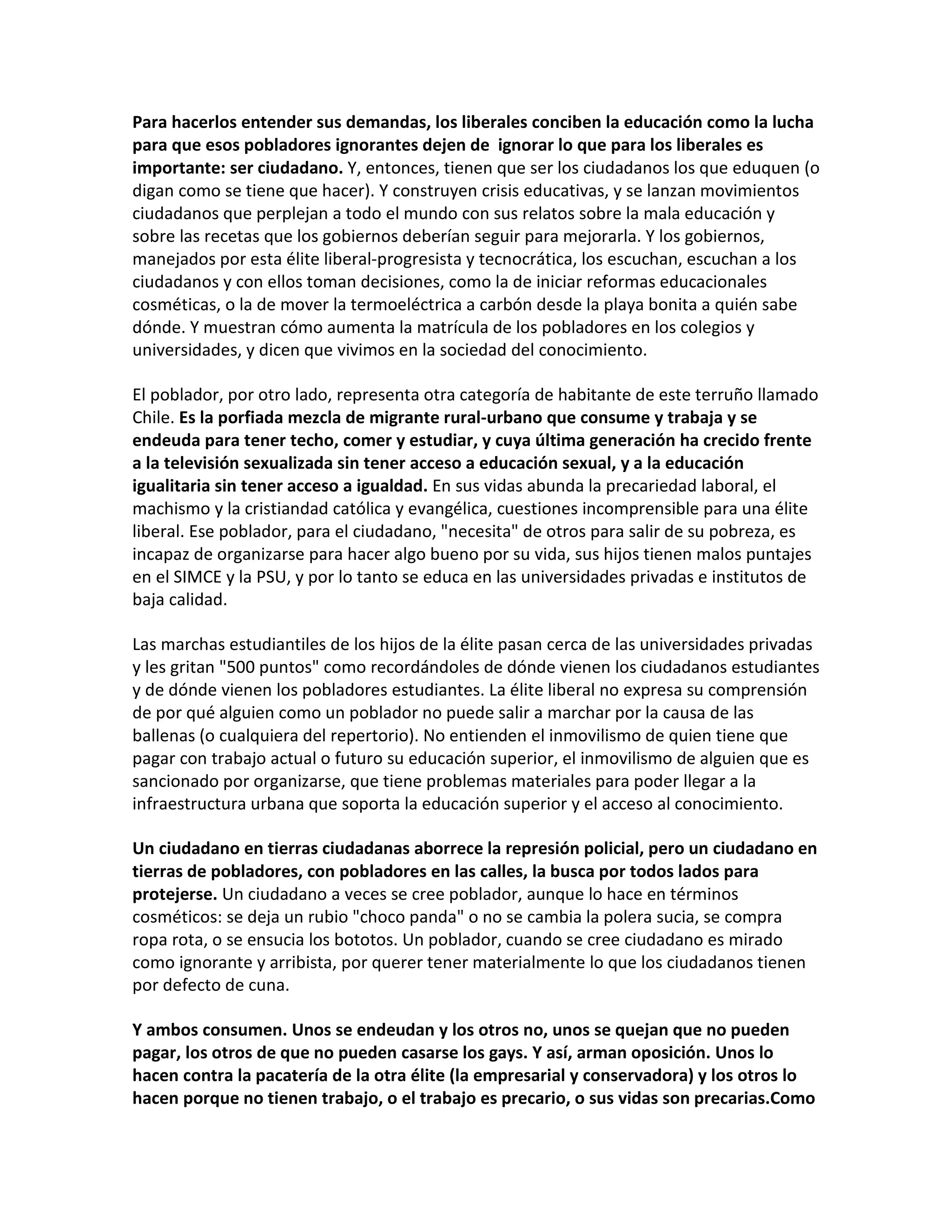 Para hacerlos entender sus demandas, los liberales conciben la educación como la lucha
para que esos pobladores ignorantes dejen de ignorar lo que para los liberales es
importante: ser ciudadano. Y, entonces, tienen que ser los ciudadanos los que eduquen (o
digan como se tiene que hacer). Y construyen crisis educativas, y se lanzan movimientos
ciudadanos que perplejan a todo el mundo con sus relatos sobre la mala educación y
sobre las recetas que los gobiernos deberían seguir para mejorarla. Y los gobiernos,
manejados por esta élite liberal-progresista y tecnocrática, los escuchan, escuchan a los
ciudadanos y con ellos toman decisiones, como la de iniciar reformas educacionales
cosméticas, o la de mover la termoeléctrica a carbón desde la playa bonita a quién sabe
dónde. Y muestran cómo aumenta la matrícula de los pobladores en los colegios y
universidades, y dicen que vivimos en la sociedad del conocimiento.

El poblador, por otro lado, representa otra categoría de habitante de este terruño llamado
Chile. Es la porfiada mezcla de migrante rural-urbano que consume y trabaja y se
endeuda para tener techo, comer y estudiar, y cuya última generación ha crecido frente
a la televisión sexualizada sin tener acceso a educación sexual, y a la educación
igualitaria sin tener acceso a igualdad. En sus vidas abunda la precariedad laboral, el
machismo y la cristiandad católica y evangélica, cuestiones incomprensible para una élite
liberal. Ese poblador, para el ciudadano, "necesita" de otros para salir de su pobreza, es
incapaz de organizarse para hacer algo bueno por su vida, sus hijos tienen malos puntajes
en el SIMCE y la PSU, y por lo tanto se educa en las universidades privadas e institutos de
baja calidad.

Las marchas estudiantiles de los hijos de la élite pasan cerca de las universidades privadas
y les gritan "500 puntos" como recordándoles de dónde vienen los ciudadanos estudiantes
y de dónde vienen los pobladores estudiantes. La élite liberal no expresa su comprensión
de por qué alguien como un poblador no puede salir a marchar por la causa de las
ballenas (o cualquiera del repertorio). No entienden el inmovilismo de quien tiene que
pagar con trabajo actual o futuro su educación superior, el inmovilismo de alguien que es
sancionado por organizarse, que tiene problemas materiales para poder llegar a la
infraestructura urbana que soporta la educación superior y el acceso al conocimiento.

Un ciudadano en tierras ciudadanas aborrece la represión policial, pero un ciudadano en
tierras de pobladores, con pobladores en las calles, la busca por todos lados para
protejerse. Un ciudadano a veces se cree poblador, aunque lo hace en términos
cosméticos: se deja un rubio "choco panda" o no se cambia la polera sucia, se compra
ropa rota, o se ensucia los bototos. Un poblador, cuando se cree ciudadano es mirado
como ignorante y arribista, por querer tener materialmente lo que los ciudadanos tienen
por defecto de cuna.

Y ambos consumen. Unos se endeudan y los otros no, unos se quejan que no pueden
pagar, los otros de que no pueden casarse los gays. Y así, arman oposición. Unos lo
hacen contra la pacatería de la otra élite (la empresarial y conservadora) y los otros lo
hacen porque no tienen trabajo, o el trabajo es precario, o sus vidas son precarias.Como
 