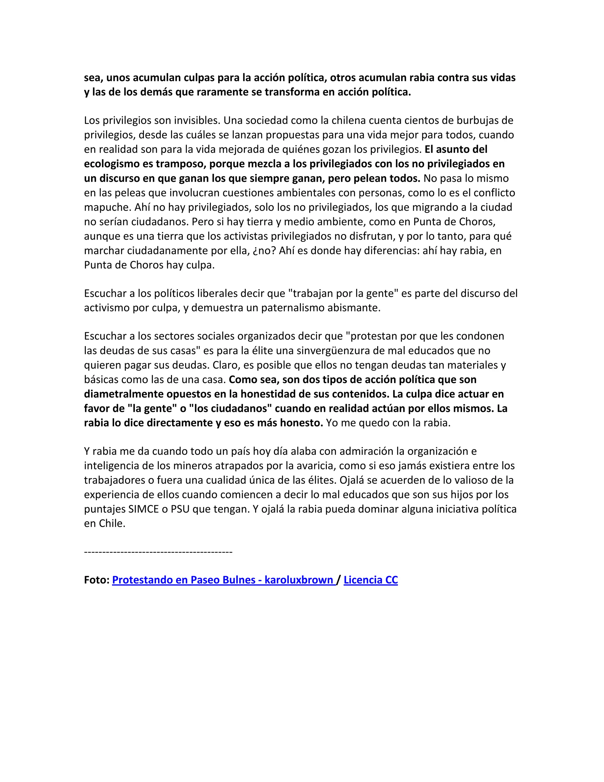 sea, unos acumulan culpas para la acción política, otros acumulan rabia contra sus vidas
y las de los demás que raramente se transforma en acción política.

Los privilegios son invisibles. Una sociedad como la chilena cuenta cientos de burbujas de
privilegios, desde las cuáles se lanzan propuestas para una vida mejor para todos, cuando
en realidad son para la vida mejorada de quiénes gozan los privilegios. El asunto del
ecologismo es tramposo, porque mezcla a los privilegiados con los no privilegiados en
un discurso en que ganan los que siempre ganan, pero pelean todos. No pasa lo mismo
en las peleas que involucran cuestiones ambientales con personas, como lo es el conflicto
mapuche. Ahí no hay privilegiados, solo los no privilegiados, los que migrando a la ciudad
no serían ciudadanos. Pero si hay tierra y medio ambiente, como en Punta de Choros,
aunque es una tierra que los activistas privilegiados no disfrutan, y por lo tanto, para qué
marchar ciudadanamente por ella, ¿no? Ahí es donde hay diferencias: ahí hay rabia, en
Punta de Choros hay culpa.

Escuchar a los políticos liberales decir que "trabajan por la gente" es parte del discurso del
activismo por culpa, y demuestra un paternalismo abismante.

Escuchar a los sectores sociales organizados decir que "protestan por que les condonen
las deudas de sus casas" es para la élite una sinvergüenzura de mal educados que no
quieren pagar sus deudas. Claro, es posible que ellos no tengan deudas tan materiales y
básicas como las de una casa. Como sea, son dos tipos de acción política que son
diametralmente opuestos en la honestidad de sus contenidos. La culpa dice actuar en
favor de "la gente" o "los ciudadanos" cuando en realidad actúan por ellos mismos. La
rabia lo dice directamente y eso es más honesto. Yo me quedo con la rabia.

Y rabia me da cuando todo un país hoy día alaba con admiración la organización e
inteligencia de los mineros atrapados por la avaricia, como si eso jamás existiera entre los
trabajadores o fuera una cualidad única de las élites. Ojalá se acuerden de lo valioso de la
experiencia de ellos cuando comiencen a decir lo mal educados que son sus hijos por los
puntajes SIMCE o PSU que tengan. Y ojalá la rabia pueda dominar alguna iniciativa política
en Chile.

-----------------------------------------

Foto: Protestando en Paseo Bulnes - karoluxbrown / Licencia CC
 