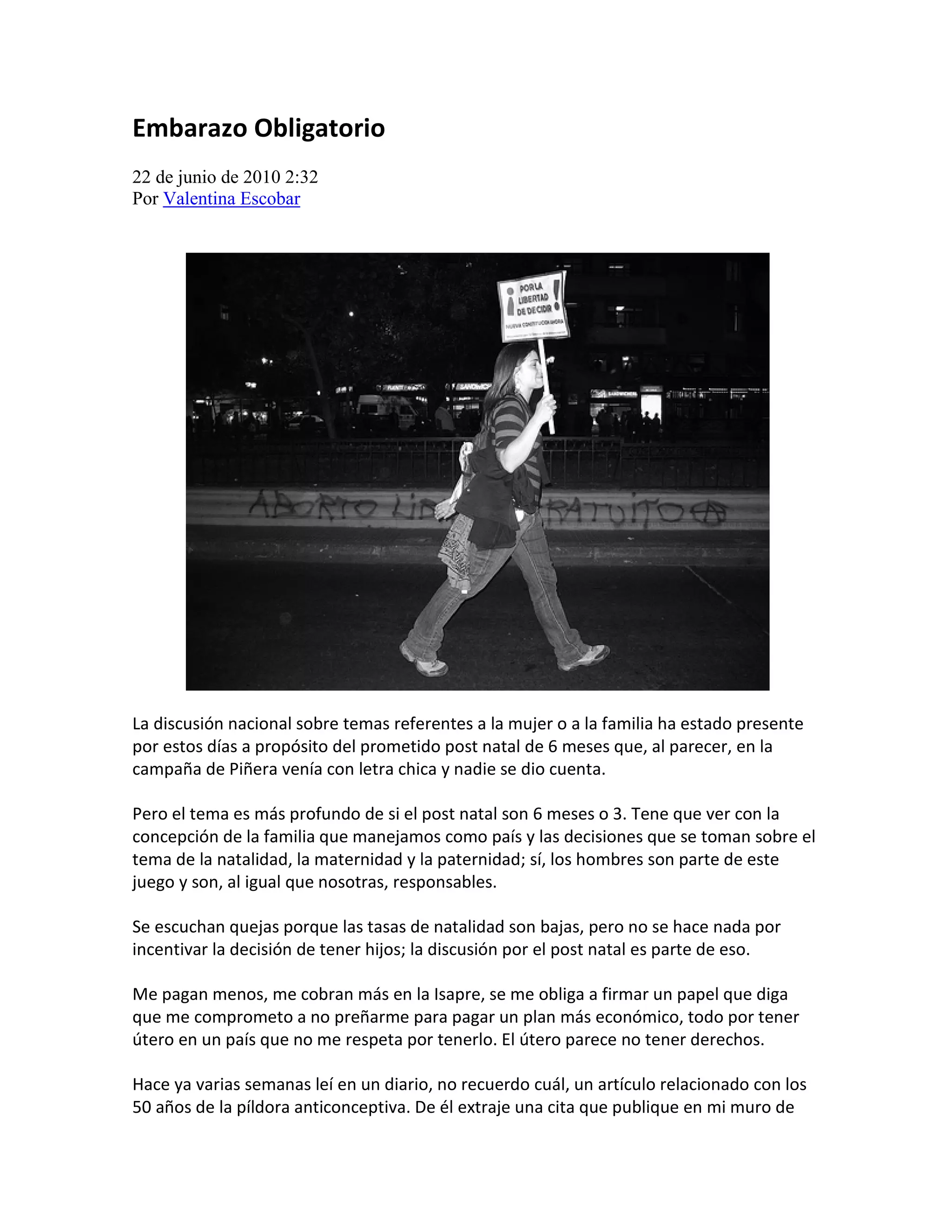 Embarazo Obligatorio
22 de junio de 2010 2:32
Por Valentina Escobar




La discusión nacional sobre temas referentes a la mujer o a la familia ha estado presente
por estos días a propósito del prometido post natal de 6 meses que, al parecer, en la
campaña de Piñera venía con letra chica y nadie se dio cuenta.

Pero el tema es más profundo de si el post natal son 6 meses o 3. Tene que ver con la
concepción de la familia que manejamos como país y las decisiones que se toman sobre el
tema de la natalidad, la maternidad y la paternidad; sí, los hombres son parte de este
juego y son, al igual que nosotras, responsables.

Se escuchan quejas porque las tasas de natalidad son bajas, pero no se hace nada por
incentivar la decisión de tener hijos; la discusión por el post natal es parte de eso.

Me pagan menos, me cobran más en la Isapre, se me obliga a firmar un papel que diga
que me comprometo a no preñarme para pagar un plan más económico, todo por tener
útero en un país que no me respeta por tenerlo. El útero parece no tener derechos.

Hace ya varias semanas leí en un diario, no recuerdo cuál, un artículo relacionado con los
50 años de la píldora anticonceptiva. De él extraje una cita que publique en mi muro de
 