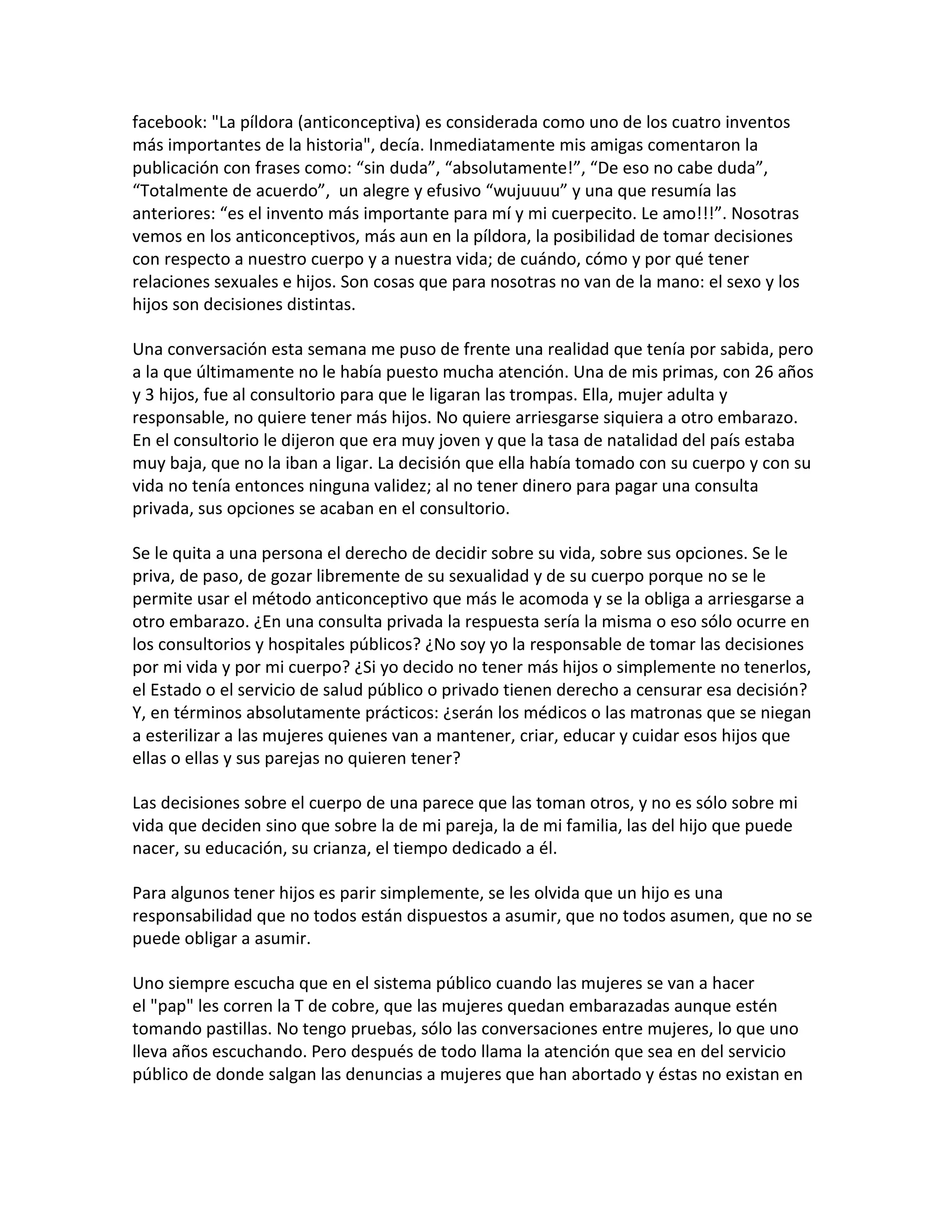 facebook: "La píldora (anticonceptiva) es considerada como uno de los cuatro inventos
más importantes de la historia", decía. Inmediatamente mis amigas comentaron la
publicación con frases como: “sin duda”, “absolutamente!”, “De eso no cabe duda”,
“Totalmente de acuerdo”, un alegre y efusivo “wujuuuu” y una que resumía las
anteriores: “es el invento más importante para mí y mi cuerpecito. Le amo!!!”. Nosotras
vemos en los anticonceptivos, más aun en la píldora, la posibilidad de tomar decisiones
con respecto a nuestro cuerpo y a nuestra vida; de cuándo, cómo y por qué tener
relaciones sexuales e hijos. Son cosas que para nosotras no van de la mano: el sexo y los
hijos son decisiones distintas.

Una conversación esta semana me puso de frente una realidad que tenía por sabida, pero
a la que últimamente no le había puesto mucha atención. Una de mis primas, con 26 años
y 3 hijos, fue al consultorio para que le ligaran las trompas. Ella, mujer adulta y
responsable, no quiere tener más hijos. No quiere arriesgarse siquiera a otro embarazo.
En el consultorio le dijeron que era muy joven y que la tasa de natalidad del país estaba
muy baja, que no la iban a ligar. La decisión que ella había tomado con su cuerpo y con su
vida no tenía entonces ninguna validez; al no tener dinero para pagar una consulta
privada, sus opciones se acaban en el consultorio.

Se le quita a una persona el derecho de decidir sobre su vida, sobre sus opciones. Se le
priva, de paso, de gozar libremente de su sexualidad y de su cuerpo porque no se le
permite usar el método anticonceptivo que más le acomoda y se la obliga a arriesgarse a
otro embarazo. ¿En una consulta privada la respuesta sería la misma o eso sólo ocurre en
los consultorios y hospitales públicos? ¿No soy yo la responsable de tomar las decisiones
por mi vida y por mi cuerpo? ¿Si yo decido no tener más hijos o simplemente no tenerlos,
el Estado o el servicio de salud público o privado tienen derecho a censurar esa decisión?
Y, en términos absolutamente prácticos: ¿serán los médicos o las matronas que se niegan
a esterilizar a las mujeres quienes van a mantener, criar, educar y cuidar esos hijos que
ellas o ellas y sus parejas no quieren tener?

Las decisiones sobre el cuerpo de una parece que las toman otros, y no es sólo sobre mi
vida que deciden sino que sobre la de mi pareja, la de mi familia, las del hijo que puede
nacer, su educación, su crianza, el tiempo dedicado a él.

Para algunos tener hijos es parir simplemente, se les olvida que un hijo es una
responsabilidad que no todos están dispuestos a asumir, que no todos asumen, que no se
puede obligar a asumir.

Uno siempre escucha que en el sistema público cuando las mujeres se van a hacer
el "pap" les corren la T de cobre, que las mujeres quedan embarazadas aunque estén
tomando pastillas. No tengo pruebas, sólo las conversaciones entre mujeres, lo que uno
lleva años escuchando. Pero después de todo llama la atención que sea en del servicio
público de donde salgan las denuncias a mujeres que han abortado y éstas no existan en
 