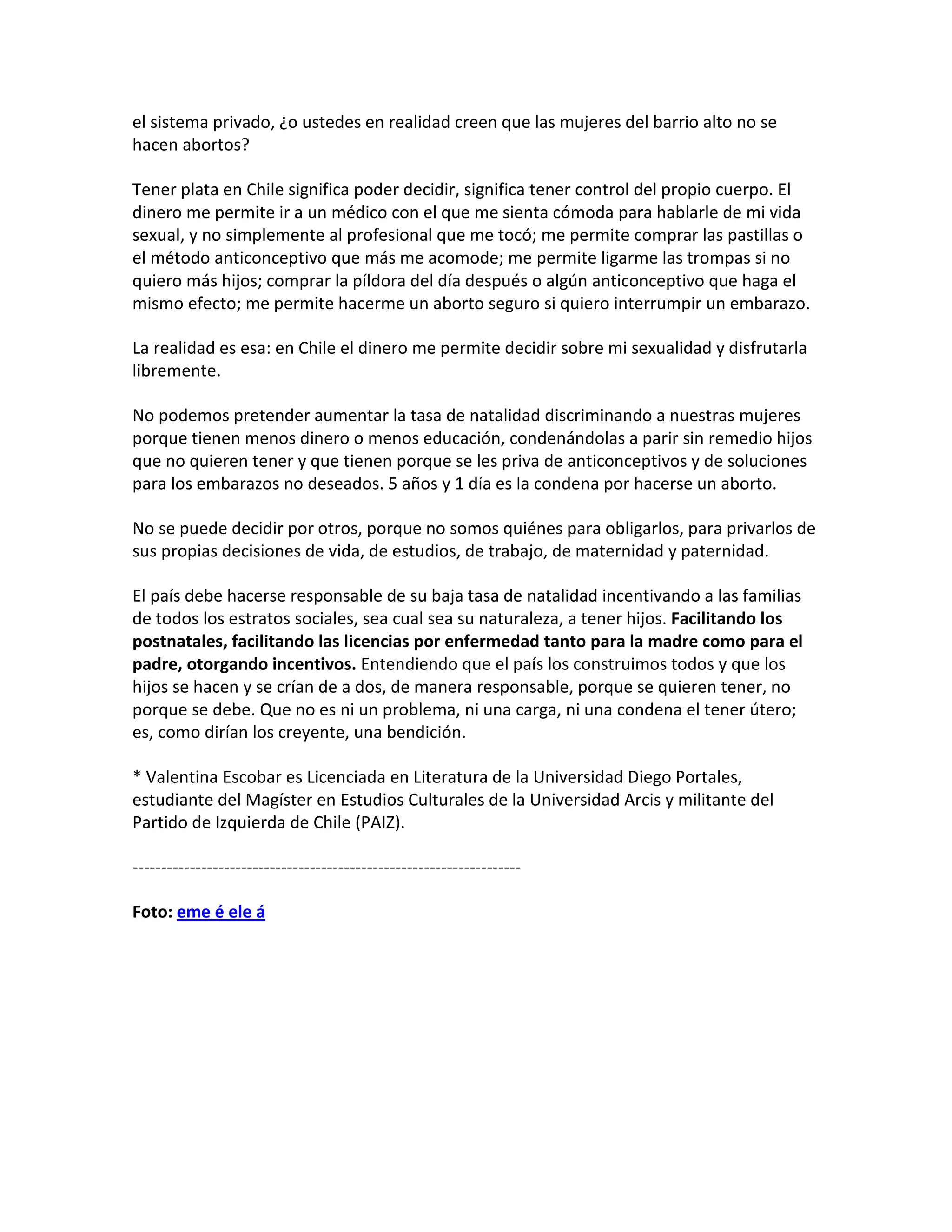 el sistema privado, ¿o ustedes en realidad creen que las mujeres del barrio alto no se
hacen abortos?

Tener plata en Chile significa poder decidir, significa tener control del propio cuerpo. El
dinero me permite ir a un médico con el que me sienta cómoda para hablarle de mi vida
sexual, y no simplemente al profesional que me tocó; me permite comprar las pastillas o
el método anticonceptivo que más me acomode; me permite ligarme las trompas si no
quiero más hijos; comprar la píldora del día después o algún anticonceptivo que haga el
mismo efecto; me permite hacerme un aborto seguro si quiero interrumpir un embarazo.

La realidad es esa: en Chile el dinero me permite decidir sobre mi sexualidad y disfrutarla
libremente.

No podemos pretender aumentar la tasa de natalidad discriminando a nuestras mujeres
porque tienen menos dinero o menos educación, condenándolas a parir sin remedio hijos
que no quieren tener y que tienen porque se les priva de anticonceptivos y de soluciones
para los embarazos no deseados. 5 años y 1 día es la condena por hacerse un aborto.

No se puede decidir por otros, porque no somos quiénes para obligarlos, para privarlos de
sus propias decisiones de vida, de estudios, de trabajo, de maternidad y paternidad.

El país debe hacerse responsable de su baja tasa de natalidad incentivando a las familias
de todos los estratos sociales, sea cual sea su naturaleza, a tener hijos. Facilitando los
postnatales, facilitando las licencias por enfermedad tanto para la madre como para el
padre, otorgando incentivos. Entendiendo que el país los construimos todos y que los
hijos se hacen y se crían de a dos, de manera responsable, porque se quieren tener, no
porque se debe. Que no es ni un problema, ni una carga, ni una condena el tener útero;
es, como dirían los creyente, una bendición.

* Valentina Escobar es Licenciada en Literatura de la Universidad Diego Portales,
estudiante del Magíster en Estudios Culturales de la Universidad Arcis y militante del
Partido de Izquierda de Chile (PAIZ).

--------------------------------------------------------------------

Foto: eme é ele á
 
