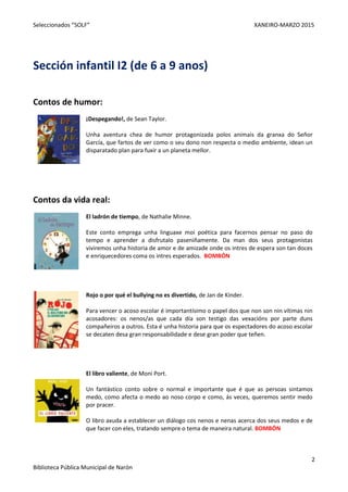 Seleccionados “SOLF” XANEIRO-MARZO 2015
2
Biblioteca Pública Municipal de Narón
Sección infantil I2 (de 6 a 9 anos)
Contos de humor:
¡Despegando!, de Sean Taylor.
Unha aventura chea de humor protagonizada polos animais da granxa do Señor
García, que fartos de ver como o seu dono non respecta o medio ambiente, idean un
disparatado plan para fuxir a un planeta mellor.
Contos da vida real:
El ladrón de tiempo, de Nathalie Minne.
Este conto emprega unha linguaxe moi poética para facernos pensar no paso do
tempo e aprender a disfrutalo paseniñamente. Da man dos seus protagonistas
viviremos unha historia de amor e de amizade onde os intres de espera son tan doces
e enriquecedores coma os intres esperados. BOMBÓN
Rojo o por qué el bullying no es divertido, de Jan de Kinder.
Para vencer o acoso escolar é importantísimo o papel dos que non son nin vítimas nin
acosadores: os nenos/as que cada día son testigo das vexacións por parte duns
compañeiros a outros. Esta é unha historia para que os espectadores do acoso escolar
se decaten desa gran responsabilidade e dese gran poder que teñen.
El libro valiente, de Moni Port.
Un fantástico conto sobre o normal e importante que é que as persoas sintamos
medo, como afecta o medo ao noso corpo e como, ás veces, queremos sentir medo
por pracer.
O libro axuda a establecer un diálogo cos nenos e nenas acerca dos seus medos e de
que facer con eles, tratando sempre o tema de maneira natural. BOMBÓN
 