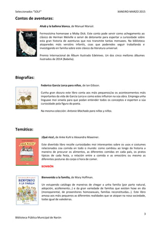 Seleccionados “SOLF” XANEIRO-MARZO 2015
3
Biblioteca Pública Municipal de Narón
Contos de aventuras:
Ahab y la ballena blanca, de Manuel Marsol.
Fermosísima homenaxe a Moby Dick. Este conto pode servir como achegamento ao
clásico de Herman Melville e servir de detonante para espertar a curiosidade sobre
esta gran historia de aventuras que nos transmite tantas mensaxes. Na biblioteca
atoparedes máis versións infantís, coas que poderedes seguir traballando e
investigando en familia sobre este clásico da literatura universal.
Premio Internacional de Álbum Ilustrado Edelvives. Un dos cinco mellores álbumes
ilustrados de 2014 (Babelia).
Biografías:
Federico García Lorca para niños, de Ian Gibson.
Cunha gran dozura este libro conta aos máis pequenos/as os acontecementos máis
importantes da vida de García Lorca e como estes influiron na súa obra. Emprega unha
linguaxe moi sinxela para que podan entender todos os conceptos e esperten a súa
curiosidade pola figura do poeta.
Na mesma colección: Antonio Machado para niñas y niños.
Temático:
¡Qué rico!, de Anke Kuhl e Alexandra Maxeiner.
Este divertido libro recolle curiosidades moi interesantes sobre os usos e costumes
relacionados coa comida en todo o mundo: como cambiou ao longo da historia a
maneira de procurar os alimentos, as diferentes comidas en cada país, os pratos
típicos de cada festa, a relación entre a comida e as emocións ou mesmo as
diferentes posturas do corpo á hora de comer.
BOMBÓN
Bienvenido a la familia, de Mary Hoffman.
Un estupendo catálogo de maneiras de chegar a unha familia (por parto natural,
adopción, acollemento…) e da gran variedade de familias que existen hoxe en día
(monoparental, de proxenitores homosexuais, familias reconstituidas…). Este libro
amosa aos máis pequenos as diferentes realidades que se atopan na nosa sociedade,
todas igual de valedeiras.
 