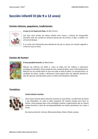 Seleccionados “SOLF” XANEIRO-MARZO 2015
4
Biblioteca Pública Municipal de Narón
Sección infantil I3 (de 9 a 12 anos)
Contos clásicos, populares, tradicionais:
Lo que no vio Caperucita Roja, de Mar Ferrero.
Con esta nova versión do clásico infantil imos revisar a historia de Carapuchiña
Vermella, esta vez contada en primeira persoa por ela mesma, o lobo, a avoíña e os
animais do bosque.
É un conto moi interesante para decatarnos de que as cousas son sempre segundo o
cristal con que se miran.
Contos de humor:
O meu pesadelo favorito, de María Solar.
Manuel cae enfermo con febre e, como na aldea non hai médico, o veterinario
encárgase de atendelo. Entre xarope de cans, xarope de gatos, sono e alta temperatura,
Manuel cae nun estado febril no que non sabe se soña ou delira. Un extraterrestre, un
vendedor de olores, zombis e dinosauros vanse pasear pola súa cabeciña durante os
días de repouso, facendo deste conto un relato moi fantasioso e divertido.
Temático:
Cociña infantil e familiar.
Dous novos volumes desta colección súmanse ao noso fondo; os referentes ás Carnes
e aos Chocolates. En cada un deles atopamos 20 receitas sinxelas para facer en
familia. Unha proposta para unha actividade creativa e experimental que ao mesmo
tempo fomenta o valor da corresponsabilidade nas tarefas domésticas nos nenos e
nenas.
Na mesma colección: Arroces, Menús para festas, Peixes, Pastas e pizzas.
 