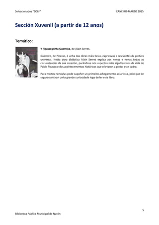 Seleccionados “SOLF” XANEIRO-MARZO 2015
5
Biblioteca Pública Municipal de Narón
Sección Xuvenil (a partir de 12 anos)
Temático:
Y Picasso pinta Guernica, de Alain Serres.
Guernica, de Picasso, é unha das obras máis belas, expresivas e relevantes da pintura
universal. Nesta obra didáctica Alain Serres explica aos nenos e nenas todas as
circunstancias da súa creación, parándose nos aspectos máis significativos da vida de
Pablo Picasso e dos acontecementos históricos que o levaron a pintar este cadro.
Para moitos nenos/as pode supoñer un primeiro achegamento ao artista, polo que de
seguro sentirán unha grande curiosidade logo de ler este libro.
 