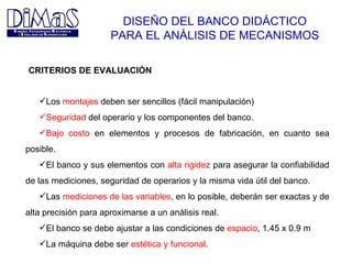 DISEÑO DEL BANCO DIDÁCTICO PARA EL ANÁLISIS DE MECANISMOS Los  montajes  deben ser sencillos (fácil manipulación) Seguridad  del operario y los componentes del banco. Bajo costo  en elementos y procesos de fabricación, en cuanto sea posible. El banco y sus elementos con  alta rigidez  para asegurar la confiabilidad de las mediciones, seguridad de operarios y la misma vida útil del banco. Las  mediciones de las variables , en lo posible, deberán ser exactas y de alta precisión para aproximarse a un análisis real. El banco se debe ajustar a las condiciones de  espacio , 1.45 x 0.9 m La máquina debe ser  estética y funcional . CRITERIOS DE EVALUACIÓN 