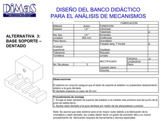 DISEÑO DEL BANCO DIDÁCTICO PARA EL ANÁLISIS DE MECANISMOS ALTERNATIVA  3: BASE SOPORTE –  DENTADO     FABRICACION Material Acero FUNDICION     Espesor 1,5 " Cilindrado         Taladrado   si  Dia. Eje 1/4 " Escariado     Longitud 800 mm Avellanado     Peso Aprox.   Granallado         Fresado tang. Y frontal   si Acabado superficial   Cepillado     Tolerancia   Roscado     Tornilleria   Limado         Cilindrico   si   RECTIFICADO Longitudinal   No. De piezas   3   Plano     Lapeado plano       Oxicorte                             Observaciones               El sistema en conjunto asegura que el dado de soporte al eslabón no presentara deslizamiento relativo a la guía dentada   El dentado presenta un paso de 20 mm       Procedimiento de montaje         1. Encaje el dado dentado de soporte del eslabón a la medida más próxima real del punto de la  junta de salida-tierra.   2. Ajustar dado dentado a la guía dentada por medio de las abrazaderas a presión   Nota: Se asume que este sistema será el de mayor costo debido a la fabricación de la cremallera y dado dentado, los cuales deben tener un grado de precisión alto y su mismo procedimiento de  fabricación requiere de herramienta y técnica especiales. 
