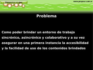 Como poder brindar un entorno de trabajo sincrónico, asincrónico y colaborativo y a su vez asegurar en una primera instancia la  accesibilidad  y  la facilidad de uso  de los contenidos brindados  Problema 