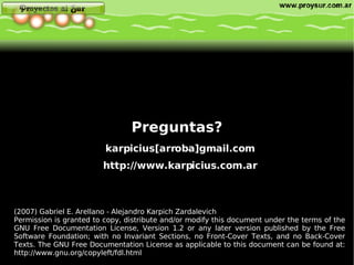 Preguntas? (2007) Gabriel E. Arellano - Alejandro Karpich Zardalevich Permission is granted to copy, distribute and/or modify this document under the terms of the GNU Free Documentation License, Version 1.2 or any later version published by the Free Software Foundation; with no Invariant Sections, no Front-Cover Texts, and no Back-Cover Texts. The GNU Free Documentation License as applicable to this document can be found at:  http://www.gnu.org/copyleft/fdl.html   karpicius[arroba]gmail.com http://www.karpicius.com.ar 