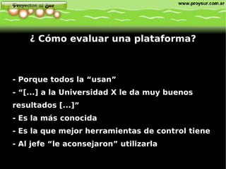- Porque todos la “usan” - “[...] a la Universidad X le da muy buenos resultados [...]” - Es la más conocida - Es la que mejor herramientas de control tiene - Al jefe “le aconsejaron” utilizarla ¿ Cómo evaluar una plataforma? 