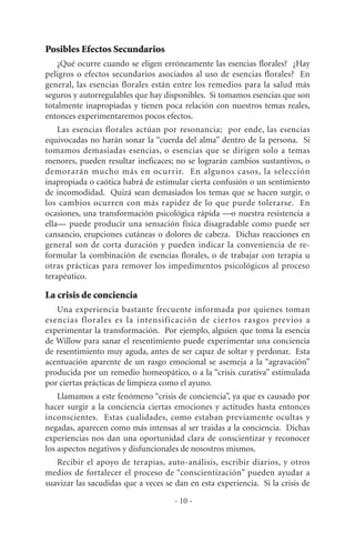Posibles Efectos Secundarios
¿Qué ocurre cuando se eligen erróneamente las esencias florales? ¿Hay
peligros o efectos secundarios asociados al uso de esencias florales? En
general, las esencias florales están entre los remedios para la salud más
seguros y autorregulables que hay disponibles. Si tomamos esencias que son
totalmente inapropiadas y tienen poca relación con nuestros temas reales,
entonces experimentaremos pocos efectos.
Las esencias florales actúan por resonancia; por ende, las esencias
equivocadas no harán sonar la “cuerda del alma” dentro de la persona. Si
tomamos demasiadas esencias, o esencias que se dirigen solo a temas
menores, pueden resultar ineficaces; no se lograrán cambios sustantivos, o
demorarán mucho más en ocurrir. En algunos casos, la selección
inapropiada o caótica habrá de estimular cierta confusión o un sentimiento
de incomodidad. Quizá sean demasiados los temas que se hacen surgir, o
los cambios ocurren con más rapidez de lo que puede tolerarse. En
ocasiones, una transformación psicológica rápida —o nuestra resistencia a
ella— puede producir una sensación física disagradable como puede ser
cansancio, erupciones cutáneas o dolores de cabeza. Dichas reacciones en
general son de corta duración y pueden indicar la conveniencia de re-
formular la combinación de esencias florales, o de trabajar con terapia u
otras prácticas para remover los impedimentos psicológicos al proceso
terapéutico.
La crisis de conciencia
Una experiencia bastante frecuente informada por quienes toman
esencias florales es la intensificación de ciertos rasgos previos a
experimentar la transformación. Por ejemplo, alguien que toma la esencia
de Willow para sanar el resentimiento puede experimentar una conciencia
de resentimiento muy aguda, antes de ser capaz de soltar y perdonar. Esta
acentuación aparente de un rasgo emocional se asemeja a la “agravación”
producida por un remedio homeopático, o a la “crisis curativa” estimulada
por ciertas prácticas de limpieza como el ayuno.
Llamamos a este fenómeno “crisis de conciencia”, ya que es causado por
hacer surgir a la conciencia ciertas emociones y actitudes hasta entonces
inconscientes. Estas cualidades, como estaban previamente ocultas y
negadas, aparecen como más intensas al ser traidas a la conciencia. Dichas
experiencias nos dan una oportunidad clara de conscientizar y reconocer
los aspectos negativos y disfuncionales de nosostros mismos.
Recibir el apoyo de terapias, auto-análisis, escribir diarios, y otros
medios de fortalecer el proceso de “conscientización” pueden ayudar a
suavizar las sacudidas que a veces se dan en esta experiencia. Si la crisis de
- 10 -
 