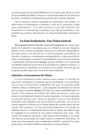 conciencia fuese de una intensidad fuera de lo común (más allá de un nivel
de incomodidad saludable), entonces se recomienda reducir la frecuencia de
las dosis, o cambiar la combinación de esencias para suavizar el proceso.
Con la conciencia viene la capacidad de comprender y de cambiar. Es
difícil soltar el resentimiento y perdonar si uno no es consciente o niega
tener resentimiento. Si la auto-conciencia ya ha sido cultivada, con
frecuencia no es necesario que se produzca una crisis de conciencia; es más
probable que pasemos directamente a la etapa transformativa del proceso
floral.
La Guía Evaluatoria: Una Visión General
Seleccionando Esencias Florales: Una Guía Evaluatoria fue creada como
medio de evaluación y enseñanza, para ser utilizada ya sea por terapeutas
florales en un contexto terapéutico como para la reflexión independiente.
Esta guía provee una lista de tres o cuatro preguntas orientadoras en
relación a conductas y sentimientos correspondientes a cada esencia floral.
Junto a cada pregunta, se provee la oportunidad de anotar si estas conductas
y sentimientos están presentes Siempre, ocurren A Veces, o no se presentan
casi Nunca (indicado con las letras S, A y N sobre los casilleros a marcar.) A
continuación les brindamos un resumen de las formas entre las que los
terapeutas podrán optar para el uso de la Guía Evaluatoria.
Admisión y Asesoramiento del Cliente
La Guía Evaluatoria puede utilizarse para sondear la variedad de
emociones, sentimientos y conductas que son pertinentes a la terapia floral.
Una vez que el cliente haya completado esta guía, el terapeuta podrá
entonces evaluar la información. Cada pregunta está diseñada de manera
que la respuesta positiva Siempre (S) indica una fuerte posibilidad para esa
esencia. Una respuesta de A Veces (A) indica una esencia o tema que
merece ser profundizado durante la sesión terapéutica. La Guía Evaluatoria
no pretende proveer una “tarjeta de puntajes” exacta ni una fórmula
matemática para adjudicar una esencia floral en particular. De ser así, se
estaría negando la relación con el cliente dentro del contexto pleno del arte
curador del terapeuta. La Guía pretende proporcionar un tiempo de
reflexión honesta y consideración interior para el cliente, que deberá luego
ser indagada en el contexto de una matriz terapéutica más activa. Aun
cuando las preguntas asociadas a cada esencia están dirigidas a los temas
más básicos, no pretenden de ningún modo ser totalmente abarcativas. Es
mejor que estas preguntas sean consideradas “semillas” a partir de las cuales
puede crecer una mayor reflexión, comentarios y trabajo interior.
- 11 -
 