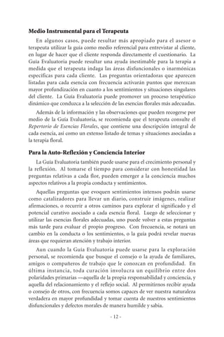 Medio Instrumental para el Terapeuta
En algunos casos, puede resultar más apropiado para el asesor o
terapeuta utilizar la guía como medio referencial para entrevistar al cliente,
en lugar de hacer que el cliente responda directamente el cuestionario. La
Guía Evaluatoria puede resultar una ayuda inestimable para la terapia a
medida que el terapeuta indaga las áreas disfuncionales o inarmónicas
específicas para cada cliente. Las preguntas orientadoras que aparecen
listadas para cada esencia con frecuencia activarán puntos que merezcan
mayor profundización en cuanto a los sentimientos y situaciones singulares
del cliente. La Guía Evaluatoria puede promover un proceso terapéutico
dinámico que conduzca a la selección de las esencias florales más adecuadas.
Además de la información y las observaciones que pueden recogerse por
medio de la Guía Evaluatoria, se recomienda que el terapeuta consulte el
Repertorio de Esencias Florales, que contiene una descripción integral de
cada esencia, así como un extenso listado de temas y situaciones asociadas a
la terapia floral.
Para la Auto-Reflexión y Conciencia Interior
La Guía Evaluatoria también puede usarse para el crecimiento personal y
la reflexión. Al tomarse el tiempo para considerar con honestidad las
preguntas relativas a cada flor, pueden emerger a la conciencia muchos
aspectos relativos a la propia conducta y sentimientos.
Aquellas preguntas que evoquen sentimientos intensos podrán usarse
como catalizadores para llevar un diario, construir imágenes, realizar
afirmaciones, o recurrir a otros caminos para explorar el significado y el
potencial curativo asociado a cada esencia floral. Luego de seleccionar y
utilizar las esencias florales adecuadas, uno puede volver a estas preguntas
más tarde para evaluar el propio progreso. Con frecuencia, se notará un
cambio en la conducta o los sentimientos, o la guía podrá revelar nuevas
áreas que requieran atención y trabajo interior.
Aun cuando la Guía Evaluatoria puede usarse para la exploración
personal, se recomienda que busque el consejo o la ayuda de familiares,
amigos o compañeros de trabajo que le conozcan en profundidad. En
última instancia, toda curación involucra un equilibrio entre dos
polaridades primarias —aquella de la propia responsabilidad y conciencia, y
aquella del relacionamiento y el reflejo social. Al permitirnos recibir ayuda
o consejo de otros, con frecuencia somos capaces de ver nuestra naturaleza
verdadera en mayor profundidad y tomar cuenta de nuestros sentimientos
disfuncionales y defectos morales de manera humilde y sabia.
- 12 -
 
