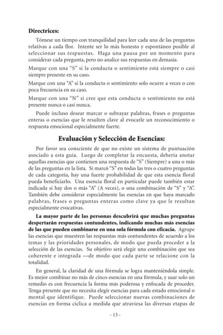 Directrices:
Tómese un tiempo con tranquilidad para leer cada una de las preguntas
relativas a cada flor. Intente ser lo más honesto y espontáneo posible al
seleccionar sus respuestas. Haga una pausa por un momento para
considerar cada pregunta, pero no analice sus respuestas en demasía.
Marque con una “S” si la conducta o sentimiento está siempre o casi
siempre presente en su caso.
Marque con una “A” si la conducta o sentimiento solo ocurre a veces o con
poca frecuencia en su caso.
Marque con una “N” si cree que esta conducta o sentimiento no está
presente nunca o casi nunca.
Puede incluso desear marcar o subrayar palabras, frases o preguntas
enteras o esencias que le resulten clave al evocarle un reconocimiento o
respuesta emocional especialmente fuerte.
Evaluación y Selección de Esencias:
Por favor sea consciente de que no existe un sistema de puntuación
asociado a esta guía. Luego de completar la encuesta, debería anotar
aquellas esencias que contienen una respuesta de “S” (Siempre) a una o más
de las preguntas en la lista. Si marcó “S” en todas las tres o cuatro preguntas
de cada categoría, hay una fuerte probabilidad de que esta esencia floral
pueda beneficiarlo. Una esencia floral en particular puede también estar
indicada si hay dos o más “A” (A veces), o una combinación de “S” y “A”.
También debe considerar especialmente las esencias en que haya marcado
palabras, frases o preguntas enteras como clave ya que le resultan
especialmente evocativas.
La mayor parte de las personas descubrirá que muchas preguntas
despertarán respuestas contundentes, indicando muchas más esencias
de las que pueden combinarse en una sola fórmula con eficacia. Agrupe
las esencias que muestren las respuestas más contundentes de acuerdo a los
temas y las prioridades personales, de modo que pueda proceder a la
selección de las esencias. Su objetivo será elegir una combinación que sea
coherente e integrada —de modo que cada parte se relacione con la
totalidad.
En general, la claridad de una fórmula se logra manteniéndola simple.
Es mejor combinar no más de cinco esencias en una fórmula, y usar solo un
remedio es con frecuencia la forma más poderosa y enfocada de proceder.
Tenga presente que no necesita elegir esencias para cada estado emocional o
mental que identifique. Puede seleccionar nuevas combinaciones de
esencias en forma cíclica a medida que atraviesa las diversas etapas de
- 13 -
 