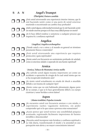Angel’s Trumpet
(Floripón) Datura candida
❒ ❒ ❒
¿Está usted atravesando una experiencia interior intensa, que le
esté haciendo sentir como si una parte de usted estuviese
muriendo o encontrando un cambio muy profundo?
❒ ❒ ❒
¿Sufre usted alguna enfermedad terminal que le esté haciendo sentir
un miedo enorme porque se le hace muy difícil pensar en morir?
❒ ❒ ❒
¿Se le hace difícil rendirse o someterse a cualquier proceso que
requiera fe y confianza espiritual?
Angelica
(Angélica) Angelica archangelica
❒ ❒ ❒
¿Tiende usted a ver a otros y al mundo en general en términos
puramente físicos o materiales?
❒ ❒ ❒
¿Está usted atravesando una experiencia que requiera
protección y guía espirituales?
❒ ❒ ❒
¿Siente usted con frecuencia un sentimiento profundo de soledad,
como si estuviese aislado o separado de una fuente espiritual?
Arnica
(Arnica, Tabaco de Montaña) Arnica mollis
❒ ❒ ❒
¿Ha sufrido usted algún trauma importante así como un
accidente u operación de cirugía de lo cual usted sienta que no
se ha recuperado totalmente aún?
❒ ❒ ❒
¿Se siente usted actualmente en estado de shock o aturdido
debido a un trauma de cualquier tipo?
❒ ❒ ❒
¿Siente como que no está habitando plenamente alguna parte
de su cuerpo, o que se le hace generalmente difícil a su cuerpo
cicatrizar y sanar heridas u otros daños?
Aspen
(Alamo temblón) Populus tremula
❒ ❒ ❒
¿Se encuentra usted con frecuencia ansioso o con miedo, o
experimenta sueños vagamente molestos, sin poder
comprender qué es lo que causa o provoca estas sensaciones?
❒ ❒ ❒
¿Acaso parece que usted tuviese una sensibilidad psíquica
acentuada, registrando fácilmente impresiones de fuentes
invisibles o desconocidas?
❒ ❒ ❒
¿Necesita usted incorporar más fortaleza y confianza espiritual a
su vida diaria, transformando el miedo y la ansiedad en una
percepción más alerta y un mayor conocimiento interno?
- 16 -
S A N
 