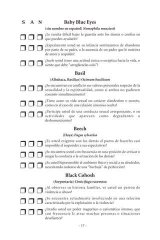 Baby Blue Eyes
(sin nombre en español) Nemophila menziesii
❒ ❒ ❒
¿Le resulta difícil bajar la guardia ante los demás o confiar en
que pueden ayudarlo?
❒ ❒ ❒
¿Experimentó usted en su infancia sentimientos de abandono
por parte de su padre, o la ausencia de un padre que le nutriera
de amor y respaldo?
❒ ❒ ❒
¿Suele usted tener una actitud cínica o escéptica hacia la vida, o
siente que debe “arreglárselas solo”?
Basil
(Albahaca, Basilico) Ocimum basilicum
❒ ❒ ❒
¿Se encuentran en conflicto sus valores personales respecto de la
sexualidad y la espiritualidad, como si ambos no pudiesen
coexistir simultáneamente?
❒ ❒ ❒
¿Tiene acaso su vida sexual un carácter clandestino o secreto,
como en el caso de una relación amorosa oculta?
❒ ❒ ❒
¿Participa usted de una conducta sexual avergonzante, o en
actividades que aparecen como degradantes o
deshumanizantes?
Beech
(Haya) Fagus sylvatica
❒ ❒ ❒
¿Es usted exigente con los demás al punto de hacerles casi
imposible el responder a sus expectativas?
❒ ❒ ❒
¿Se encuentra usted con frecuencia en una posición de criticar o
juzgar la conducta o la actuación de los demás?
❒ ❒ ❒
¿Es usted hipersensible al ambiente físico y social a su alrededor,
necesitando rodearse de una “burbuja” de perfección?
Black Cohosh
(Serpentaria) Cimicifuga racemosa
❒ ❒ ❒
¿Al observar su historia familiar, ve usted un patrón de
violencia o abuso?
❒ ❒ ❒
¿Se encuentra actualmente involucrado en una relación
caracterizada por la explotación o la violencia?
❒ ❒ ❒
¿Irradia usted un poder magnético o carismático intenso, que
con frecuencia le atrae muchas personas o situaciones
desafiantes?
- 17 -
S A N
 