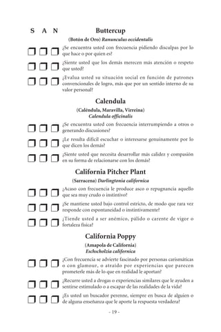 Buttercup
(Botón de Oro) Ranunculus occidentalis
❒ ❒ ❒
¿Se encuentra usted con frecuencia pidiendo disculpas por lo
que hace o por quien es?
❒ ❒ ❒
¿Siente usted que los demás merecen más atención o respeto
que usted?
❒ ❒ ❒
¿Evalua usted su situación social en función de patrones
convencionales de logro, más que por un sentido interno de su
valor personal?
Calendula
(Caléndula, Maravilla, Virreina)
Calendula officinalis
❒ ❒ ❒
¿Se encuentra usted con frecuencia interrumpiendo a otros o
generando discusiones?
❒ ❒ ❒
¿Le resulta difícil escuchar o interesarse genuinamente por lo
que dicen los demás?
❒ ❒ ❒
¿Siente usted que necesita desarrollar más calidez y compasión
en su forma de relacionarse con los demás?
California Pitcher Plant
(Sarracena) Darlingtonia californica
❒ ❒ ❒
¿Acaso con frecuencia le produce asco o repugnancia aquello
que sea muy crudo o instintivo?
❒ ❒ ❒
¿Se mantiene usted bajo control estricto, de modo que rara vez
responde con espontaneidad o instintivamente?
❒ ❒ ❒
¿Tiende usted a ser anémico, pálido o carente de vigor o
fortaleza física?
California Poppy
(Amapola de California)
Eschscholzia californica
❒ ❒ ❒
¿Con frecuencia se advierte fascinado por personas carismáticas
o con glamour, o atraído por experiencias que parecen
prometerle más de lo que en realidad le aportan?
❒ ❒ ❒
¿Recurre usted a drogas o experiencias similares que le ayuden a
sentirse estimulado o a escapar de las realidades de la vida?
❒ ❒ ❒
¿Es usted un buscador perenne, siempre en busca de alguien o
de alguna enseñanza que le aporte la respuesta verdadera?
- 19 -
S A N
 
