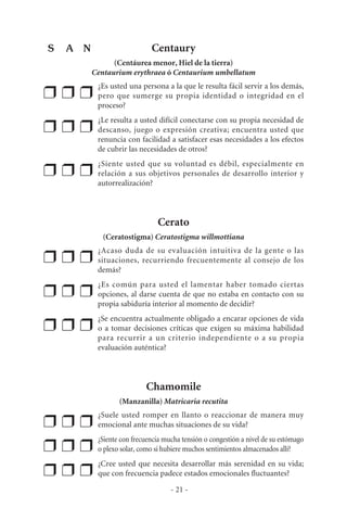 Centaury
(Centáurea menor, Hiel de la tierra)
Centaurium erythraea ó Centaurium umbellatum
❒ ❒ ❒
¿Es usted una persona a la que le resulta fácil servir a los demás,
pero que sumerge su propia identidad o integridad en el
proceso?
❒ ❒ ❒
¿Le resulta a usted difícil conectarse con su propia necesidad de
descanso, juego o expresión creativa; encuentra usted que
renuncia con facilidad a satisfacer esas necesidades a los efectos
de cubrir las necesidades de otros?
❒ ❒ ❒
¿Siente usted que su voluntad es débil, especialmente en
relación a sus objetivos personales de desarrollo interior y
autorrealización?
Cerato
(Ceratostigma) Ceratostigma willmottiana
❒ ❒ ❒
¿Acaso duda de su evaluación intuitiva de la gente o las
situaciones, recurriendo frecuentemente al consejo de los
demás?
❒ ❒ ❒
¿Es común para usted el lamentar haber tomado ciertas
opciones, al darse cuenta de que no estaba en contacto con su
propia sabiduría interior al momento de decidir?
❒ ❒ ❒
¿Se encuentra actualmente obligado a encarar opciones de vida
o a tomar decisiones críticas que exigen su máxima habilidad
para recurrir a un criterio independiente o a su propia
evaluación auténtica?
Chamomile
(Manzanilla) Matricaria recutita
❒ ❒ ❒
¿Suele usted romper en llanto o reaccionar de manera muy
emocional ante muchas situaciones de su vida?
❒ ❒ ❒
¿Siente con frecuencia mucha tensión o congestión a nivel de su estómago
o plexo solar, como si hubiere muchos sentimientos almacenados allí?
❒ ❒ ❒
¿Cree usted que necesita desarrollar más serenidad en su vida;
que con frecuencia padece estados emocionales fluctuantes?
- 21 -
S A N
 