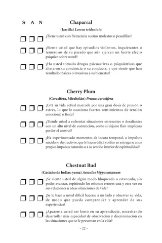 Chaparral
(Jarrilla) Larrea tridentata
❒ ❒ ❒
¿Tiene usted con frecuencia sueños molestos o pesadillas?
❒ ❒ ❒
¿Siente usted que hay episodios violentos, inquietantes o
temerosos de su pasado que aún ejercen un fuerte efecto
psíquico sobre usted?
❒ ❒ ❒
¿Ha usted tomado drogas psicoactivas o psiquiátricas que
alteraron su conciencia o su conducta, y que siente que han
resultado tóxicas o invasivas a su bienestar?
Cherry Plum
(Cerasifera, Mirabolán) Prunus cerasifera
❒ ❒ ❒
¿Está su vida actual marcada por una gran dosis de presión o
estrés, lo que le ocasiona fuertes sentimientos de tensión
emocional o física?
❒ ❒ ❒
¿Tiende usted a enfrentar situaciones estresantes o desafiantes
con un alto nivel de contención, como si dejarse fluir implicara
perder el control?
❒ ❒ ❒
¿Ha experimentado momentos de locura temporal, o impulsos
suicidas o destructivos, que le hacen difícil confiar en entregarse a sus
propios impulsos naturales o a su sentido interior de espiritualidad?
Chestnut Bud
(Castaño de Indias: yema) Aesculus hippocastanum
❒ ❒ ❒
¿Se siente usted de algún modo bloqueado o estancado, sin
poder avanzar, repitiendo los mismos errores una y otra vez en
sus relaciones u otras situaciones de vida?
❒ ❒ ❒
¿Se le hace a usted difícil hacerse a un lado y observar su vida,
de modo que pueda comprender y aprender de sus
experiencias?
❒ ❒ ❒
¿Aparenta usted ser lento en su aprendizaje, necesitando
desarrollar más capacidad de observación y discriminación en
las situaciones que se le presentan en la vida?
- 22 -
S A N
 