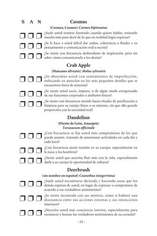 Cosmos
(Cosmea, Cosmos) Cosmos bipinnatus
❒ ❒ ❒
¿Suele usted sentirse frustrado cuando quiere hablar, teniendo
mucho más para decir de lo que en realidad logra expresar?
❒ ❒ ❒
¿Se le hace a usted difícil dar orden, coherencia o fluidez a su
pensamiento y comunicación oral o escrita?
❒ ❒ ❒
¿Se siente con frecuencia desbordante de inspiración, pero sin
saber cómo comunicarsela a los demás?
Crab Apple
(Manzano silvestre) Malus sylvestris
❒ ❒ ❒
¿Se obsesióna usted con sentimientos de imperfección,
enfocando su atención en los más pequeños detalles que se
encuentren fuera de armonía?
❒ ❒ ❒
¿Se siente usted sucio, impuro, o de algún modo avergonzado
de sus funciones corporales o atributos fisicos?
❒ ❒ ❒
¿Se siente con frecuencia atraído hacia rituales de purificación o
limpieza para su cuerpo físico o su entorno, sin que ello guarde
proporción con la necesidad real?
Dandelion
(Diente de León, Amargón)
Taraxacum officinale
❒ ❒ ❒
¿Con frecuencia se fija usted más compromisos de los que
puede asumir, tratando de amontonar actividades en cada día y
cada hora?
❒ ❒ ❒
¿Con frecuencia siente tensión en su cuerpo, especialmente en
la nuca y los hombros?
❒ ❒ ❒
¿Siente usted que necesita fluir más con la vida, especialmente
darle a su cuerpo la oportunidad de soltarse?
Deerbrush
(sin nombre en español) Ceanothus integerrimus
❒ ❒ ❒
¿Suele usted encontrarse diciendo y haciendo cosas que los
demás esperan de usted, en lugar de expresar o comportarse de
acuerdo a sus verdaderos sentimientos?
❒ ❒ ❒
¿Se siente incómodo con sus motivos, como si hubiere una
disonancia entre sus acciones externas y sus intenciones
interiores?
❒ ❒ ❒
¿Necesita usted más conciencia interior, especialmente para
reconocer y honrar los verdaderos sentimientos de su corazón?
- 24 -
S A N
 
