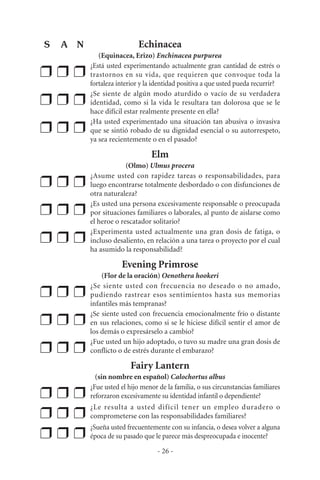 Echinacea
(Equinacea, Erizo) Enchinacea purpurea
❒ ❒ ❒
¿Está usted experimentando actualmente gran cantidad de estrés o
trastornos en su vida, que requieren que convoque toda la
fortaleza interior y la identidad positiva a que usted pueda recurrir?
❒ ❒ ❒
¿Se siente de algún modo aturdido o vacío de su verdadera
identidad, como si la vida le resultara tan dolorosa que se le
hace difícil estar realmente presente en ella?
❒ ❒ ❒
¿Ha usted experimentado una situación tan abusiva o invasiva
que se sintió robado de su dignidad esencial o su autorrespeto,
ya sea recientemente o en el pasado?
Elm
(Olmo) Ulmus procera
❒ ❒ ❒
¿Asume usted con rapidez tareas o responsabilidades, para
luego encontrarse totalmente desbordado o con disfunciones de
otra naturaleza?
❒ ❒ ❒
¿Es usted una persona excesivamente responsable o preocupada
por situaciones familiares o laborales, al punto de aislarse como
el heroe o rescatador solitario?
❒ ❒ ❒
¿Experimenta usted actualmente una gran dosis de fatiga, o
incluso desaliento, en relación a una tarea o proyecto por el cual
ha asumido la responsabilidad?
Evening Primrose
(Flor de la oración) Oenothera hookeri
❒ ❒ ❒
¿Se siente usted con frecuencia no deseado o no amado,
pudiendo rastrear esos sentimientos hasta sus memorias
infantiles más tempranas?
❒ ❒ ❒
¿Se siente usted con frecuencia emocionalmente frío o distante
en sus relaciones, como si se le hiciese difícil sentir el amor de
los demás o expresárselo a cambio?
❒ ❒ ❒
¿Fue usted un hijo adoptado, o tuvo su madre una gran dosis de
conflicto o de estrés durante el embarazo?
Fairy Lantern
(sin nombre en español) Calochortus albus
❒ ❒ ❒
¿Fue usted el hijo menor de la familia, o sus circunstancias familiares
reforzaron excesivamente su identidad infantil o dependiente?
❒ ❒ ❒
¿Le resulta a usted difícil tener un empleo duradero o
comprometerse con las responsabilidades familiares?
❒ ❒ ❒
¿Sueña usted frecuentemente con su infancia, o desea volver a alguna
época de su pasado que le parece más despreocupada e inocente?
- 26 -
S A N
 