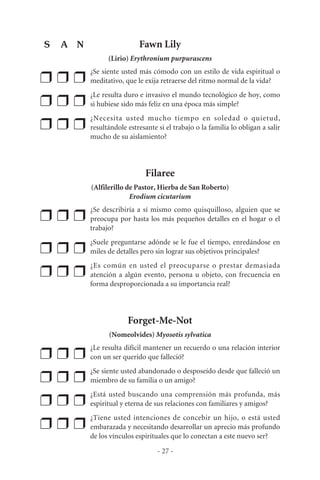Fawn Lily
(Lirio) Erythronium purpurascens
❒ ❒ ❒
¿Se siente usted más cómodo con un estilo de vida espiritual o
meditativo, que le exija retraerse del ritmo normal de la vida?
❒ ❒ ❒
¿Le resulta duro e invasivo el mundo tecnológico de hoy, como
si hubiese sido más feliz en una época más simple?
❒ ❒ ❒
¿Necesita usted mucho tiempo en soledad o quietud,
resultándole estresante si el trabajo o la familia lo obligan a salir
mucho de su aislamiento?
Filaree
(Alfilerillo de Pastor, Hierba de San Roberto)
Erodium cicutarium
❒ ❒ ❒
¿Se describiría a sí mismo como quisquilloso, alguien que se
preocupa por hasta los más pequeños detalles en el hogar o el
trabajo?
❒ ❒ ❒
¿Suele preguntarse adónde se le fue el tiempo, enredándose en
miles de detalles pero sin lograr sus objetivos principales?
❒ ❒ ❒
¿Es común en usted el preocuparse o prestar demasiada
atención a algún evento, persona u objeto, con frecuencia en
forma desproporcionada a su importancia real?
Forget-Me-Not
(Nomeolvides) Myosotis sylvatica
❒ ❒ ❒
¿Le resulta difícil mantener un recuerdo o una relación interior
con un ser querido que falleció?
❒ ❒ ❒
¿Se siente usted abandonado o desposeído desde que falleció un
miembro de su familia o un amigo?
❒ ❒ ❒
¿Está usted buscando una comprensión más profunda, más
espiritual y eterna de sus relaciones con familiares y amigos?
❒ ❒ ❒
¿Tiene usted intenciones de concebir un hijo, o está usted
embarazada y necesitando desarrollar un aprecio más profundo
de los vínculos espirituales que lo conectan a este nuevo ser?
- 27 -
S A N
 