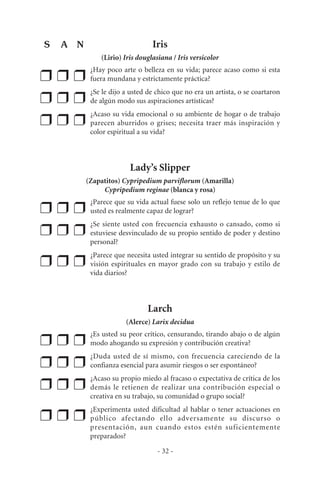 Iris
(Lirio) Iris douglasiana / Iris versicolor
❒ ❒ ❒
¿Hay poco arte o belleza en su vida; parece acaso como si esta
fuera mundana y estrictamente práctica?
❒ ❒ ❒
¿Se le dijo a usted de chico que no era un artista, o se coartaron
de algún modo sus aspiraciones artísticas?
❒ ❒ ❒
¿Acaso su vida emocional o su ambiente de hogar o de trabajo
parecen aburridos o grises; necesita traer más inspiración y
color espiritual a su vida?
Lady’s Slipper
(Zapatitos) Cypripedium parviflorum (Amarilla)
Cypripedium reginae (blanca y rosa)
❒ ❒ ❒
¿Parece que su vida actual fuese solo un reflejo tenue de lo que
usted es realmente capaz de lograr?
❒ ❒ ❒
¿Se siente usted con frecuencia exhausto o cansado, como si
estuviese desvinculado de su propio sentido de poder y destino
personal?
❒ ❒ ❒
¿Parece que necesita usted integrar su sentido de propósito y su
visión espirituales en mayor grado con su trabajo y estilo de
vida diarios?
Larch
(Alerce) Larix decidua
❒ ❒ ❒
¿Es usted su peor crítico, censurando, tirando abajo o de algún
modo ahogando su expresión y contribución creativa?
❒ ❒ ❒
¿Duda usted de sí mismo, con frecuencia careciendo de la
confianza esencial para asumir riesgos o ser espontáneo?
❒ ❒ ❒
¿Acaso su propio miedo al fracaso o expectativa de crítica de los
demás le retienen de realizar una contribución especial o
creativa en su trabajo, su comunidad o grupo social?
❒ ❒ ❒
¿Experimenta usted dificultad al hablar o tener actuaciones en
público afectando ello adversamente su discurso o
presentación, aun cuando estos estén suficientemente
preparados?
- 32 -
S A N
 