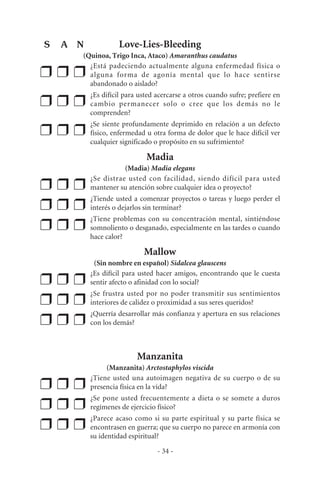 Love-Lies-Bleeding
(Quinoa, Trigo Inca, Ataco) Amaranthus caudatus
❒ ❒ ❒
¿Está padeciendo actualmente alguna enfermedad física o
alguna forma de agonía mental que lo hace sentirse
abandonado o aislado?
❒ ❒ ❒
¿Es difícil para usted acercarse a otros cuando sufre; prefiere en
cambio permanecer solo o cree que los demás no le
comprenden?
❒ ❒ ❒
¿Se siente profundamente deprimido en relación a un defecto
físico, enfermedad u otra forma de dolor que le hace difícil ver
cualquier significado o propósito en su sufrimiento?
Madia
(Madia) Madia elegans
❒ ❒ ❒
¿Se distrae usted con facilidad, siendo difícil para usted
mantener su atención sobre cualquier idea o proyecto?
❒ ❒ ❒
¿Tiende usted a comenzar proyectos o tareas y luego perder el
interés o dejarlos sin terminar?
❒ ❒ ❒
¿Tiene problemas con su concentración mental, sintiéndose
somnoliento o desganado, especialmente en las tardes o cuando
hace calor?
Mallow
(Sin nombre en español) Sidalcea glauscens
❒ ❒ ❒
¿Es difícil para usted hacer amigos, encontrando que le cuesta
sentir afecto o afinidad con lo social?
❒ ❒ ❒
¿Se frustra usted por no poder transmitir sus sentimientos
interiores de calidez o proximidad a sus seres queridos?
❒ ❒ ❒
¿Querría desarrollar más confianza y apertura en sus relaciones
con los demás?
Manzanita
(Manzanita) Arctostaphylos viscida
❒ ❒ ❒
¿Tiene usted una autoimagen negativa de su cuerpo o de su
presencia física en la vida?
❒ ❒ ❒
¿Se pone usted frecuentemente a dieta o se somete a duros
regímenes de ejercicio físico?
❒ ❒ ❒
¿Parece acaso como si su parte espiritual y su parte física se
encontrasen en guerra; que su cuerpo no parece en armonía con
su identidad espiritual?
- 34 -
S A N
 