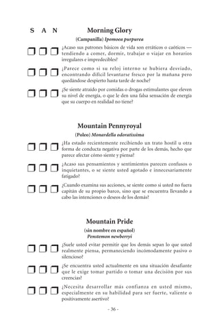 Morning Glory
(Campanilla) Ipomoea purpurea
❒ ❒ ❒
¿Acaso sus patrones básicos de vida son erráticos o caóticos —
tendiendo a comer, dormir, trabajar o viajar en horarios
irregulares e impredecibles?
❒ ❒ ❒
¿Parece como si su reloj interno se hubiera desviado,
encontrando difícil levantarse fresco por la mañana pero
quedándose despierto hasta tarde de noche?
❒ ❒ ❒
¿Se siente atraído por comidas o drogas estimulantes que eleven
su nivel de energía, o que le den una falsa sensación de energía
que su cuerpo en realidad no tiene?
Mountain Pennyroyal
(Poleo) Monardella odoratissima
❒ ❒ ❒
¿Ha estado recientemente recibiendo un trato hostil u otra
forma de conducta negativa por parte de los demás, hecho que
parece afectar cómo siente y piensa?
❒ ❒ ❒
¿Acaso sus pensamientos y sentimientos parecen confusos o
inquietantes, o se siente usted agotado e innecesariamente
fatigado?
❒ ❒ ❒
¿Cuando examina sus acciones, se siente como si usted no fuera
capitán de su propio barco, sino que se encuentra llevando a
cabo las intenciones o deseos de los demás?
Mountain Pride
(sin nombre en español)
Penstemon newberryi
❒ ❒ ❒
¿Suele usted evitar permitir que los demás sepan lo que usted
realmente piensa, permaneciendo incómodamente pasivo o
silencioso?
❒ ❒ ❒
¿Se encuentra usted actualmente en una situación desafiante
que le exige tomar partido o tomar una decisión por sus
creencias?
❒ ❒ ❒
¿Necesita desarrollar más confianza en usted mismo,
especialmente en su habilidad para ser fuerte, valiente o
positivamente asertivo?
- 36 -
S A N
 