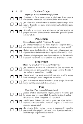 Oregon Grape
(Agracejo, Mahonia) Berberis aquifolium
❒ ❒ ❒
¿Se encuentra frecuentemente con sentimientos de paranoia o
desconfianza en relación con las intenciones de los demás?
❒ ❒ ❒
¿En su infancia experimentaba el mundo como un lugar poco
seguro, de modo que debía estar siempre defendiéndose para
sobrevivir?
❒ ❒ ❒
¿Cuando se encuentra con alguien, su primer instinto es
preguntarse cómo puede dañarle a usted antes que cómo puede
usted ayudarlo?
Penstemon
(sin nombre en español) Penstemon davidsonii
❒ ❒ ❒
¿Ha usted experimentado una o más desgracias o tragedias de vida,
que requieren que junte toda la fe y resistencia que pueda reunir?
❒ ❒ ❒
¿Padece usted de algún defecto físico u otra discapacidad que
requiera enorme fortaleza y resistencia para enfrentar el día a día?
❒ ❒ ❒
¿Se siente usted perseguido o de algún modo víctima, hecho que le
hace difícil conservar la fe y la confianza en el desarrollo de su vida?
Peppermint
(Menta piperita, Hierbabuena) Mentha piperita
❒ ❒ ❒
¿Se siente con frecuencia hambriento o con necesidad de
estimularse con comida, solo para luego sentirse decaido y
mentalmente lento al haber comido?
❒ ❒ ❒
¿Toma usted café u otros estimulantes para sentirse alerta
mentalmente para poder cumplir con sus tareas?
❒ ❒ ❒
¿Está su mente con frecuencia nublada o con letargo, faltándole
fuerza mental para estar alerta y despierto?
Pine
(Pino albar, Pino bermejo) Pinus sylvestris
❒ ❒ ❒
¿Creció usted en una situación religiosa, social o de familia que
le impartiera gran cantidad de sentimientos de culpa y
vergüenza en cuanto a su propio valor personal?
❒ ❒ ❒
¿Suele tener duras expectativas para con usted mismo,
recurriendo frecuentemente a sentirse culpable si su actuación
es menos que perfecta?
❒ ❒ ❒
¿Le resulta difícil soltar errores o fracasos del pasado,
permaneciendo apegado a ellos en lugar de mirar adelante y
asumir riesgos u oportunidades nuevos?
- 39 -
S A N
 