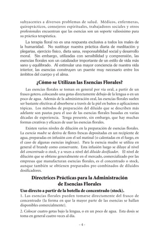- 4 -
subyacentes a diversos problemas de salud. Médicos, enfermeras,
quiroprácticos, consejeros espirituales, trabajadores sociales y otros
profesionales encuentran que las esencias son un soporte valiosisimo para
su práctica terapéutica.
La terapia floral no es una respuesta exclusiva a todos los males de
la humanidad. No sustituye nuestra práctica diaria de meditación y
plegarias, ejercicio físico, dieta sana, responsabilidad social y desarrollo
moral. Sin embargo, utilizadas con sensibilidad y comprensión, las
esencias florales son un catalizador importante de un estilo de vida más
sano y equilibrado. Al estimular una mayor conciencia de nuestra vida
interior, las esencias construyen un puente muy necesario entre los
ámbitos del cuerpo y el alma.
¿Cómo se Utilizan las Esencias Florales?
Las esencias florales se toman en general por vía oral, a partir de un
frasco gotero, colocando una gotas directamente debajo de la lengua o en un
poco de agua. Además de la administración oral, las esencias florales suelen
ser bastante efectivas al absorberse a través de la piel en baños o aplicaciones
tópicas. Los métodos de preparación del diluido que se describen más
adelante son pautas para el uso de las esencias florales basadas en varias
décadas de experiencia. Tenga presente, sin embargo, que hay muchas
formas creativas y eficaces de usar las esencias florales.
Existen varios niveles de dilución en la preparación de esencias florales.
La esencia madre se deriva de flores frescas depositadas en un recipiente de
agua, preparadas en infusión con el sol matinal (o calentadas en el fuego, en
el caso de algunas esencias inglesas). Para la esencia madre se utiliza en
general el brandy como conservante. Esta infusión luego se diluye al nivel
del concentrado o stock, y a veces a nivel del diluido dosificador. El nivel de
dilución que se obtiene generalmente en el mercado, comercializado por las
empresas que manufacturan esencias florales, es el concentrado o stock,
aunque también se obtienen preparados pre-combinados de diluidos
dosificadores.
Directrices Prácticas para la Administración
de Esencias Florales
Uso directo a partir de la botella de concentrado (stock).
1. Las esencias florales pueden tomarse directamente del frasco de
concentrado (la forma en que la mayor parte de las esencias se hallan
disponibles comercialmente).
2. Colocar cuatro gotas bajo la lengua, o en un poco de agua. Esta dosis se
toma en general cuatro veces al día.
 