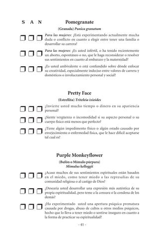 Pomegranate
(Granada) Punica granatum
❒ ❒ ❒
Para las mujeres: ¿Está experimentando actualmente mucha
duda o conflicto en cuanto a elegir entre tener una familia o
desarrollar su carrera?
❒ ❒ ❒
Para las mujeres: ¿Es usted infértil, o ha tenido recientemente
un aborto, espontáneo o no, que le haga reconsiderar o resolver
sus sentimientos en cuanto al embarazo y la maternidad?
❒ ❒ ❒
¿Es usted ambivalente o está confundido sobre dónde enfocar
su creatividad, especialmente indeciso entre valores de carrera y
domésticos o involucramiento personal y social?
Pretty Face
(Estrellita) Triteleia ixioides
❒ ❒ ❒
¿Invierte usted mucho tiempo o dinero en su apariencia
personal?
❒ ❒ ❒
¿Siente vergüenza o incomodidad si su aspecto personal o su
cuerpo físico está menos que perfecto?
❒ ❒ ❒
¿Tiene algún impedimento físico o algún estado causado por
envejecimiento o enfermedad física, que le hace difícil aceptarse
tal cual es?
Purple Monkeyflower
(Bufón o Mímulo púrpura)
Mimulus kelloggii
❒ ❒ ❒
¿Acaso muchos de sus sentimientos espirituales están basados
en el miedo, como tener miedo a las represalias de su
comunidad religiosa o al castigo de Dios?
❒ ❒ ❒
¿Desearía usted desarrollar una expresión más auténtica de su
propia espiritualidad, pero teme a la censura o la condena de los
demás?
❒ ❒ ❒
¿Ha experimentado usted una apertura psíquica prematura
causada por drogas, abuso de cultos u otros medios psíquicos,
hecho que lo lleva a tener miedo o sentirse inseguro en cuanto a
la forma de practicar su espiritualidad?
- 41 -
S A N
 