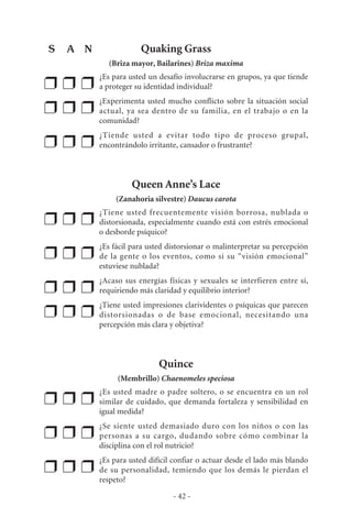 Quaking Grass
(Briza mayor, Bailarines) Briza maxima
❒ ❒ ❒
¿Es para usted un desafío involucrarse en grupos, ya que tiende
a proteger su identidad individual?
❒ ❒ ❒
¿Experimenta usted mucho conflicto sobre la situación social
actual, ya sea dentro de su familia, en el trabajo o en la
comunidad?
❒ ❒ ❒
¿Tiende usted a evitar todo tipo de proceso grupal,
encontrándolo irritante, cansador o frustrante?
Queen Anne’s Lace
(Zanahoria silvestre) Daucus carota
❒ ❒ ❒
¿Tiene usted frecuentemente visión borrosa, nublada o
distorsionada, especialmente cuando está con estrés emocional
o desborde psíquico?
❒ ❒ ❒
¿Es fácil para usted distorsionar o malinterpretar su percepción
de la gente o los eventos, como si su “visión emocional”
estuviese nublada?
❒ ❒ ❒
¿Acaso sus energías físicas y sexuales se interfieren entre sí,
requiriendo más claridad y equilibrio interior?
❒ ❒ ❒
¿Tiene usted impresiones clarividentes o psíquicas que parecen
distorsionadas o de base emocional, necesitando una
percepción más clara y objetiva?
Quince
(Membrillo) Chaenomeles speciosa
❒ ❒ ❒
¿Es usted madre o padre soltero, o se encuentra en un rol
similar de cuidado, que demanda fortaleza y sensibilidad en
igual medida?
❒ ❒ ❒
¿Se siente usted demasiado duro con los niños o con las
personas a su cargo, dudando sobre cómo combinar la
disciplina con el rol nutricio?
❒ ❒ ❒
¿Es para usted difícil confiar o actuar desde el lado más blando
de su personalidad, temiendo que los demás le pierdan el
respeto?
- 42 -
S A N
 