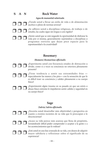 Rock Water
Agua de manantial solarizada
❒ ❒ ❒
¿Tiende usted a llevar un estilo de vida o de alimentación
ascético o pleno de normas severas?
❒ ❒ ❒
¿Se adhiere usted a disciplinas religiosas, de trabajo o de
estudio, las cuales sigue sin tregua o con rigidez?
❒ ❒ ❒
¿Siente usted que se está negando la oportunidad de disfrutar la
vida por sí misma, generalmente sujetándose a disciplinas o
programas estrictos que dejan poco espacio para la
espontaneidad o la creatividad?
Rosemary
(Romero) Rosmarinus officinalis
❒ ❒ ❒
¿Experimenta usted con frecuencia estados de distracción u
olvido, como si a veces su conciencia no estuviera plenamente
presente?
❒ ❒ ❒
¿Tiene tendencia a sentir sus extremidades frías —
especialmente las manos y los pies— con la sensación de que le
es difícil traer su conciencia y calidez plenamente a su cuerpo
físico?
❒ ❒ ❒
¿Experimentó algún trauma en su pasado en que un estrés o
abuso físico extremo le impidieron sentir calidez y seguridad en
su cuerpo físico?
Sage
(Salvia) Salvia officinalis
❒ ❒ ❒
¿Necesita usted desarrollar más objetividad y perspectiva en
cuanto a eventos recientes de su vida que le preocupan o le
desconciertan?
❒ ❒ ❒
¿Acaso su vida parece más azarosa que llena de propósito,
tornándosele difícil poder comprender o aceptar a la gente y a
los acontecimientos que le rodean?
❒ ❒ ❒
¿Está usted en una fase avanzada de su vida, con deseos de adquirir
mayor sabiduría y reflexionar sobre el significado de su
experiencia?
- 44 -
S A N
 