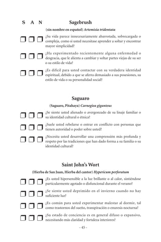 Sagebrush
(sin nombre en español) Artemisia tridentata
❒ ❒ ❒
¿Su vida parece innecesariamente abarrotada, sobrecargada o
compleja, como si usted necesitase aprender a soltar y encontrar
mayor simplicidad?
❒ ❒ ❒
¿Ha experimentado recientemente alguna enfermedad o
desgracia, que le alienta a cambiar y soltar partes viejas de su ser
o su estilo de vida?
❒ ❒ ❒
¿Es difícil para usted contactar con su verdadera identidad
espiritual, debido a que se aferra demasiado a sus posesiones, su
estilo de vida o su personalidad social?
Saguaro
(Saguaro, Pitahaya) Carnegiea giganteus
❒ ❒ ❒
¿Se siente usted alienado o avergonzado de su linaje familiar o
su identidad cultural o étnica?
❒ ❒ ❒
¿Suele usted rebelarse o entrar en conflicto con personas que
tienen autoridad o poder sobre usted?
❒ ❒ ❒
¿Necesita usted desarrollar una comprensión más profunda y
respeto por las tradiciones que han dado forma a su familia o su
identidad cultural?
Saint John’s Wort
(Hierba de San Juan, Hierba del cantor) Hypericum perforatum
❒ ❒ ❒
¿Es usted hipersensible a la luz brillante o al calor, sintiéndose
particularmente agotado o disfuncional durante el verano?
❒ ❒ ❒
¿Se siente usted deprimido en el invierno cuando no hay
suficiente luz?
❒ ❒ ❒
¿Es común para usted experimentar malestar al dormir, tal
como trastornos del sueño, transpiración o enuresis nocturna?
❒ ❒ ❒
¿Su estado de conciencia es en general difuso o expansivo,
necesitando más claridad y fortaleza interiores?
- 45 -
S A N
 