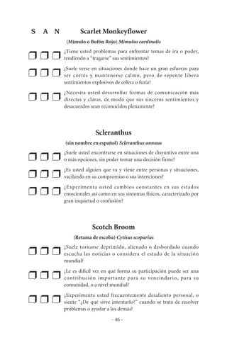 Scarlet Monkeyflower
(Mímulo o Bufón Rojo) Mimulus cardinalis
❒ ❒ ❒
¿Tiene usted problemas para enfrentar temas de ira o poder,
tendiendo a “tragarse” sus sentimientos?
❒ ❒ ❒
¿Suele verse en situaciones donde hace un gran esfuerzo para
ser cortés y mantenerse calmo, pero de repente libera
sentimientos explosivos de cólera o furia?
❒ ❒ ❒
¿Necesita usted desarrollar formas de comunicación más
directas y claras, de modo que sus sinceros sentimientos y
desacuerdos sean reconocidos plenamente?
Scleranthus
(sin nombre en español) Scleranthus annuus
❒ ❒ ❒
¿Suele usted encontrarse en situaciones de disyuntiva entre una
o más opciones, sin poder tomar una decisión firme?
❒ ❒ ❒
¿Es usted alguien que va y viene entre personas y situaciones,
vacilando en su compromiso o sus intenciones?
❒ ❒ ❒
¿Experimenta usted cambios constantes en sus estados
emocionales así como en sus síntomas físicos, caracterizado por
gran inquietud o confusión?
Scotch Broom
(Retama de escoba) Cytisus scoparius
❒ ❒ ❒
¿Suele tornarse deprimido, alienado o desbordado cuando
escucha las noticias o considera el estado de la situación
mundial?
❒ ❒ ❒
¿Le es difícil ver en qué forma su participación puede ser una
contribución importante para su vencindario, para su
comunidad, o a nivel mundial?
❒ ❒ ❒
¿Experimenta usted frecuentemente desaliento personal, o
siente “¿De qué sirve intentarlo?” cuando se trata de resolver
problemas o ayudar a los demás?
- 46 -
S A N
 