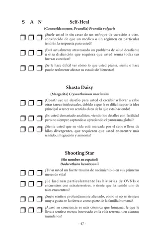 Self-Heal
(Consuelda menor, Prunella) Prunella vulgaris
❒ ❒ ❒
¿Suele usted ir sin cesar de un enfoque de curación a otro,
convencido de que un médico o un régimen en particular
tendrán la respuesta para usted?
❒ ❒ ❒
¿Está actualmente atravesando un problema de salud desafiante
u otra disfunción que requiera que usted reuna todas sus
fuerzas curativas?
❒ ❒ ❒
¿Se le hace difícil ver cómo lo que usted piensa, siente o hace
puede realmente afectar su estado de bienestar?
Shasta Daisy
(Margarita) Crysanthemum maximum
❒ ❒ ❒
¿Constituye un desafío para usted el escribir o llevar a cabo
otras tareas intelectuales, debido a que le es difícil captar la idea
principal o tener un sentido claro de lo que está haciendo?
❒ ❒ ❒
¿Es usted demasiado analítico, viendo los detalles con facilidad
pero no siempre captando o apreciando el panorama global?
❒ ❒ ❒
¿Siente usted que su vida está marcada por el caos o llena de
hilos divergentes, que requieren que usted encuentre más
sentido, integración y armonía?
Shooting Star
(Sin nombre en español)
Dodecatheon hendersonii
❒ ❒ ❒
¿Tuvo usted un fuerte trauma de nacimiento o en sus primeros
meses de vida?
❒ ❒ ❒
¿Le fascinan particularmente las historias de OVNIs o
encuentros con extraterrestres, o siente que ha tenido uno de
tales encuentros?
❒ ❒ ❒
¿Suele sentirse profundamente alienado, como si no se sientese
muy a gusto en la tierra o como parte de la familia humana?
❒ ❒ ❒
¿Acaso su conciencia es más cósmica que humana, le que le
lleva a sentirse menos interesado en la vida terrena o en asuntos
mundanos?
- 47 -
S A N
 