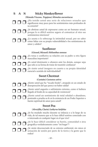 Sticky Monkeyflower
(Mímulo Viscoso, Pegajoso) Mimulus aurantiacus
❒ ❒ ❒
¿Ha tenido usted una serie de relaciones sexuales que
significaron muy poco para los sentimientos más profundos de
su corazón?
❒ ❒ ❒
¿Se abstiene usted de expresarse como un ser humano sexual,
porque le es difícil sentirse seguro al comunicar al otro sus
sentimientos interiores?
❒ ❒ ❒
¿Le asusta o le sobrecoge la intimidad sexual, por no saber
cómo lidiar con su propia vulnerabilidad o los sentimientos de
amor y calidez?
Sunflower
(Girasol, Mirasol) Helianthus annuus
❒ ❒ ❒
¿Es tensa o conflictiva su relación con su padre u otra figura
masculina importante?
❒ ❒ ❒
¿Es usted dominante o altanero ante los demás, aunque sepa
que solo es su forma de tratar de trasmitir confianza?
❒ ❒ ❒
¿Se siente usted inseguro en cuanto a su propia identidad
esencial o sentido de individualidad?
Sweet Chestnut
(Castaño) Castanea sativa
❒ ❒ ❒
¿Siente usted que ha “tocado fondo”, atrapado en un estado de
desesperación del que parece no haber salida?
❒ ❒ ❒
¿Siente usted angustia o sufrimiento extremo, como si hubiera
llegado al fondo de su capacidad de resistencia?
❒ ❒ ❒
¿Siente usted un sentimiento de total soledad o abandono,
poniendo a prueba su fe en la existencia de un Poder Superior o
fuente espiritual de amor para usted?
Sweet Pea
(Alverjilla, Clarín) Lathyrus latifolus
❒ ❒ ❒
¿Se ha mudado mucho durante su infancia o a lo largo de su
vida, de tal manera que se le hace difícil sentirse conectado con
o interesado en cualquier lugar en el que vive?
❒ ❒ ❒
¿Se le hace difícil considerar su barrio, comunidad o área
geográfica verdaderamente como “mi hogar”?
❒ ❒ ❒
¿Se siente desconectado de su entorno ambiental, sin raíces ni
sensación de sostén por parte de la tierra y la gente que le
rodea?
- 49 -
S A N
 